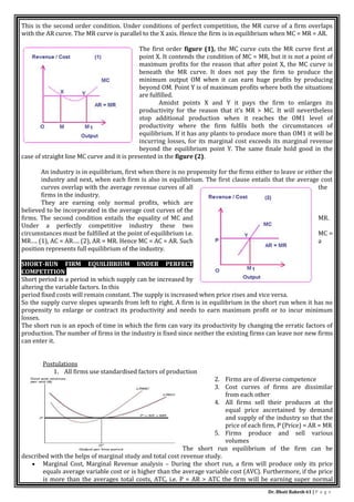 Dr. Bhati Rakesh 61 | P a g e
This is the second order condition. Under conditions of perfect competition, the MR curve of a firm overlaps
with the AR curve. The MR curve is parallel to the X axis. Hence the firm is in equilibrium when MC = MR = AR.
The first order figure (1), the MC curve cuts the MR curve first at
point X. It contends the condition of MC = MR, but it is not a point of
maximum profits for the reason that after point X, the MC curve is
beneath the MR curve. It does not pay the firm to produce the
minimum output OM when it can earn huge profits by producing
beyond OM. Point Y is of maximum profits where both the situations
are fulfilled.
Amidst points X and Y it pays the firm to enlarges its
productivity for the reason that it’s MR > MC. It will nevertheless
stop additional production when it reaches the OM1 level of
productivity where the firm fulfils both the circumstances of
equilibrium. If it has any plants to produce more than OM1 it will be
incurring losses, for its marginal cost exceeds its marginal revenue
beyond the equilibrium point Y. The same finale hold good in the
case of straight line MC curve and it is presented in the figure (2).
An industry is in equilibrium, first when there is no propensity for the firms either to leave or either the
industry and next, when each firm is also in equilibrium. The first clause entails that the average cost
curves overlap with the average revenue curves of all the
firms in the industry.
They are earning only normal profits, which are
believed to be incorporated in the average cost curves of the
firms. The second condition entails the equality of MC and MR.
Under a perfectly competitive industry these two
circumstances must be fulfilled at the point of equilibrium i.e. MC =
MR…. (1), AC = AR…. (2), AR = MR. Hence MC = AC = AR. Such a
position represents full equilibrium of the industry.
SHORT-RUN FIRM EQUILIBRIUM UNDER PERFECT
COMPETITION
Short period is a period in which supply can be increased by
altering the variable factors. In this
period fixed costs will remain constant. The supply is increased when price rises and vice versa.
So the supply curve slopes upwards from left to right. A firm is in equilibrium in the short run when it has no
propensity to enlarge or contract its productivity and needs to earn maximum profit or to incur minimum
losses.
The short run is an epoch of time in which the firm can vary its productivity by changing the erratic factors of
production. The number of firms in the industry is fixed since neither the existing firms can leave nor new firms
can enter it.
Postulations
1. All firms use standardised factors of production
2. Firms are of diverse competence
3. Cost curves of firms are dissimilar
from each other
4. All firms sell their produces at the
equal price ascertained by demand
and supply of the industry so that the
price of each firm, P (Price) = AR = MR
5. Firms produce and sell various
volumes
The short run equilibrium of the firm can be
described with the helps of marginal study and total cost revenue study.
 Marginal Cost, Marginal Revenue analysis – During the short run, a firm will produce only its price
equals average variable cost or is higher than the average variable cost (AVC). Furthermore, if the price
is more than the averages total costs, ATC, i.e. P = AR > ATC the firm will be earning super normal
 