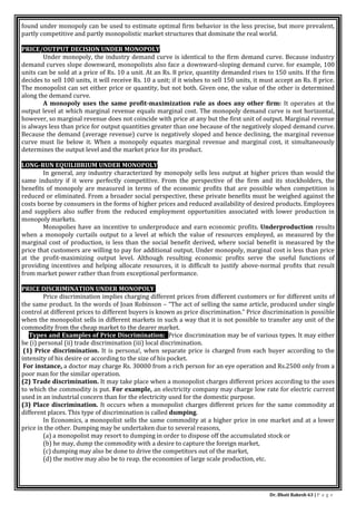 Dr. Bhati Rakesh 63 | P a g e
found under monopoly can be used to estimate optimal firm behavior in the less precise, but more prevalent,
partly competitive and partly monopolistic market structures that dominate the real world.
PRICE/OUTPUT DECISION UNDER MONOPOLY
Under monopoly, the industry demand curve is identical to the firm demand curve. Because industry
demand curves slope downward, monopolists also face a downward-sloping demand curve. for example, 100
units can be sold at a price of Rs. 10 a unit. At an Rs. 8 price, quantity demanded rises to 150 units. If the firm
decides to sell 100 units, it will receive Rs. 10 a unit; if it wishes to sell 150 units, it must accept an Rs. 8 price.
The monopolist can set either price or quantity, but not both. Given one, the value of the other is determined
along the demand curve.
A monopoly uses the same profit-maximization rule as does any other firm: It operates at the
output level at which marginal revenue equals marginal cost. The monopoly demand curve is not horizontal,
however, so marginal revenue does not coincide with price at any but the first unit of output. Marginal revenue
is always less than price for output quantities greater than one because of the negatively sloped demand curve.
Because the demand (average revenue) curve is negatively sloped and hence declining, the marginal revenue
curve must lie below it. When a monopoly equates marginal revenue and marginal cost, it simultaneously
determines the output level and the market price for its product.
LONG-RUN EQUILIBRIUM UNDER MONOPOLY
In general, any industry characterized by monopoly sells less output at higher prices than would the
same industry if it were perfectly competitive. From the perspective of the firm and its stockholders, the
benefits of monopoly are measured in terms of the economic profits that are possible when competition is
reduced or eliminated. From a broader social perspective, these private benefits must be weighed against the
costs borne by consumers in the forms of higher prices and reduced availability of desired products. Employees
and suppliers also suffer from the reduced employment opportunities associated with lower production in
monopoly markets.
Monopolies have an incentive to underproduce and earn economic profits. Underproduction results
when a monopoly curtails output to a level at which the value of resources employed, as measured by the
marginal cost of production, is less than the social benefit derived, where social benefit is measured by the
price that customers are willing to pay for additional output. Under monopoly, marginal cost is less than price
at the profit-maximizing output level. Although resulting economic profits serve the useful functions of
providing incentives and helping allocate resources, it is difficult to justify above-normal profits that result
from market power rather than from exceptional performance.
PRICE DISCRIMINATION UNDER MONOPOLY
Price discrimination implies charging different prices from different customers or for different units of
the same product. In the words of Joan Robinson – “The act of selling the same article, produced under single
control at different prices to different buyers is known as price discrimination.” Price discrimination is possible
when the monopolist sells in different markets in such a way that it is not possible to transfer any unit of the
commodity from the cheap market to the dearer market.
Types and Examples of Price Discrimination: Price discrimination may be of various types. It may either
be (i) personal (ii) trade discrimination (iii) local discrimination.
(1) Price discrimination. It is persona!, when separate price is charged from each buyer according to the
intensity of his desire or according to the size of his pocket.
For instance, a doctor may charge Rs. 30000 from a rich person for an eye operation and Rs.2500 only from a
poor man for the similar operation.
(2) Trade discrimination. It may take place when a monopolist charges different prices according to the uses
to which the commodity is put. For example, an electricity company may charge low rate for electric current
used in an industrial concern than for the electricity used for the domestic purpose.
(3) Place discrimination. It occurs when a monopolist charges different prices for the same commodity at
different places. This type of discrimination is called dumping.
In Economics, a monopolist sells the same commodity at a higher price in one market and at a lower
price in the other. Dumping may be undertaken due to several reasons,
(a) a monopolist may resort to dumping in order to dispose off the accumulated stock or
(b) he may, dump the commodity with a desire to capture the foreign market,
(c) dumping may also be done to drive the competitors out of the market,
(d) the motive may also be to reap. the economies of large scale production, etc.
 