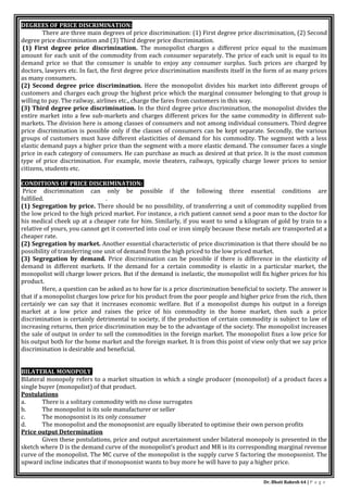 Dr. Bhati Rakesh 64 | P a g e
DEGREES OF PRICE DISCRIMINATION:
There are three main degrees of price discrimination: (1) First degree price discrimination, (2) Second
degree price discrimination and (3) Third degree price discrimination.
(1) First degree price discrimination. The monopolist charges a different price equal to the maximum
amount for each unit of the commodity from each consumer separately. The price of each unit is equal to its
demand price so that the consumer is unable to enjoy any consumer surplus. Such prices are charged by
doctors, lawyers etc. In fact, the first degree price discrimination manifests itself in the form of as many prices
as many consumers.
(2) Second degree price discrimination. Here the monopolist divides his market into different groups of
customers and charges each group the highest price which the marginal consumer belonging to that group is
willing to pay. The railway, airlines etc., charge the fares from customers in this way.
(3) Third degree price discrimination. In the third degree price discrimination, the monopolist divides the
entire market into a few sub-markets and charges different prices for the same commodity in different sub-
markets. The division here is among classes of consumers and not among individual consumers. Third degree
price discrimination is possible only if the classes of consumers can be kept separate. Secondly, the various
groups of customers must have different elasticities of demand for his commodity. The segment with a less
elastic demand pays a higher price than the segment with a more elastic demand. The consumer faces a single
price in each category of consumers. He can purchase as much as desired at that price. It is the most common
type of price discrimination. For example, movie theaters, railways, typically charge lower prices to senior
citizens, students etc.
CONDITIONS OF PRICE DISCRIMINATION:
Price discrimination can only be possible if the following three essential conditions are
fulfilled. .
(1) Segregation by price. There should be no possibility, of transferring a unit of commodity supplied from
the low priced to the high priced market. For instance, a rich patient cannot send a poor man to the doctor for
his medical cheek up at a cheaper rate for him. Similarly, if you want to send a kilogram of gold by train to a
relative of yours, you cannot get it converted into coal or iron simply because these metals are transported at a
cheaper rate.
(2) Segregation by market. Another essential characteristic of price discrimination is that there should be no
possibility of transferring one unit of demand from the high priced to the low priced market.
(3) Segregation by demand. Price discrimination can be possible if there is difference in the elasticity of
demand in different markets. If the demand for a certain commodity is elastic in a particular market, the
monopolist will charge lower prices. But if the demand is inelastic, the monopolist will fix higher prices for his
product.
Here, a question can be asked as to how far is a price discrimination beneficial to society. The answer is
that if a monopolist charges low price for his product from the poor people and higher price from the rich, then
certainly we can say that it increases economic welfare. But if a monopolist dumps his output in a foreign
market at a low price and raises the price of his commodity in the home market, then such a price
discrimination is certainly detrimental to society, if the production of certain commodity is subject to law of
increasing returns, then price discrimination may be to the advantage of the society. The monopolist increases
the sale of output in order to sell the commodities in the foreign market. The monopolist fixes a low price for
his output both for the home market and the foreign market. It is from this point of view only that we say price
discrimination is desirable and beneficial.
BILATERAL MONOPOLY
Bilateral monopoly refers to a market situation in which a single producer (monopolist) of a product faces a
single buyer (monopolist) of that product.
Postulations
a. There is a solitary commodity with no close surrogates
b. The monopolist is its sole manufacturer or seller
c. The monopsonist is its only consumer
d. The monopolist and the monopsonist are equally liberated to optimise their own person profits
Price output Determination
Given these postulations, price and output ascertainment under bilateral monopoly is presented in the
sketch where D is the demand curve of the monopolist’s product and MR is its corresponding marginal revenue
curve of the monopolist. The MC curve of the monopolist is the supply curve S factoring the monopsonist. The
upward incline indicates that if monopsonist wants to buy more he will have to pay a higher price.
 