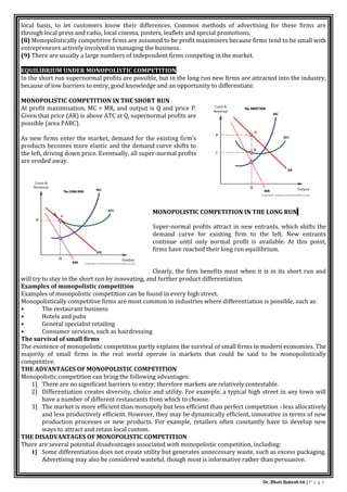 Dr. Bhati Rakesh 66 | P a g e
local basis, to let customers know their differences. Common methods of advertising for these firms are
through local press and radio, local cinema, posters, leaflets and special promotions.
(8) Monopolistically competitive firms are assumed to be profit maximisers because firms tend to be small with
entrepreneurs actively involved in managing the business.
(9) There are usually a large numbers of independent firms competing in the market.
EQUILIBRIUM UNDER MONOPOLISTIC COMPETITION
In the short run supernormal profits are possible, but in the long run new firms are attracted into the industry,
because of low barriers to entry, good knowledge and an opportunity to differentiate.
MONOPOLISTIC COMPETITION IN THE SHORT RUN
At profit maximisation, MC = MR, and output is Q and price P.
Given that price (AR) is above ATC at Q, supernormal profits are
possible (area PABC).
As new firms enter the market, demand for the existing firm’s
products becomes more elastic and the demand curve shifts to
the left, driving down price. Eventually, all super-normal profits
are eroded away.
MONOPOLISTIC COMPETITION IN THE LONG RUN
Super-normal profits attract in new entrants, which shifts the
demand curve for existing firm to the left. New entrants
continue until only normal profit is available. At this point,
firms have reached their long run equilibrium.
Clearly, the firm benefits most when it is in its short run and
will try to stay in the short run by innovating, and further product differentiation.
Examples of monopolistic competition
Examples of monopolistic competition can be found in every high street.
Monopolistically competitive firms are most common in industries where differentiation is possible, such as:
• The restaurant business
• Hotels and pubs
• General specialist retailing
• Consumer services, such as hairdressing
The survival of small firms
The existence of monopolistic competition partly explains the survival of small firms in modern economies. The
majority of small firms in the real world operate in markets that could be said to be monopolistically
competitive.
THE ADVANTAGES OF MONOPOLISTIC COMPETITION
Monopolistic competition can bring the following advantages:
1] There are no significant barriers to entry; therefore markets are relatively contestable.
2] Differentiation creates diversity, choice and utility. For example, a typical high street in any town will
have a number of different restaurants from which to choose.
3] The market is more efficient than monopoly but less efficient than perfect competition - less allocatively
and less productively efficient. However, they may be dynamically efficient, innovative in terms of new
production processes or new products. For example, retailers often constantly have to develop new
ways to attract and retain local custom.
THE DISADVANTAGES OF MONOPOLISTIC COMPETITION
There are several potential disadvantages associated with monopolistic competition, including:
1] Some differentiation does not create utility but generates unnecessary waste, such as excess packaging.
Advertising may also be considered wasteful, though most is informative rather than persuasive.
 