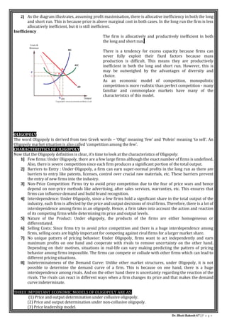 Dr. Bhati Rakesh 67 | P a g e
2] As the diagram illustrates, assuming profit maximisation, there is allocative inefficiency in both the long
and short run. This is because price is above marginal cost in both cases. In the long run the firm is less
allocatively inefficient, but it is still inefficient.
Inefficiency
The firm is allocatively and productively inefficient in both
the long and short run.
There is a tendency for excess capacity because firms can
never fully exploit their fixed factors because mass
production is difficult. This means they are productively
inefficient in both the long and short run. However, this is
may be outweighed by the advantages of diversity and
choice.
As an economic model of competition, monopolistic
competition is more realistic than perfect competition - many
familiar and commonplace markets have many of the
characteristics of this model.
OLIGOPOLY
The word Oligopoly is derived from two Greek words – ‘Oligi’ meaning ‘few’ and ‘Polein’ meaning ‘to sell’. An
Oligopoly market situation is also called ‘competition among the few’.
CHARACTERISTICS OF OLIGOPOLY
Now that the Oligopoly definition is clear, it’s time to look at the characteristics of Oligopoly:
1] Few firms: Under Oligopoly, there are a few large firms although the exact number of firms is undefined.
Also, there is severe competition since each firm produces a significant portion of the total output.
2] Barriers to Entry : Under Oligopoly, a firm can earn super-normal profits in the long run as there are
barriers to entry like patents, licenses, control over crucial raw materials, etc. These barriers prevent
the entry of new firms into the industry.
3] Non-Price Competition: Firms try to avoid price competition due to the fear of price wars and hence
depend on non-price methods like advertising, after sales services, warranties, etc. This ensures that
firms can influence demand and build brand recognition.
4] Interdependence: Under Oligopoly, since a few firms hold a significant share in the total output of the
industry, each firm is affected by the price and output decisions of rival firms. Therefore, there is a lot of
interdependence among firms in an oligopoly. Hence, a firm takes into account the action and reaction
of its competing firms while determining its price and output levels.
5] Nature of the Product: Under oligopoly, the products of the firms are either homogeneous or
differentiated.
6] Selling Costs: Since firms try to avoid price competition and there is a huge interdependence among
firms, selling costs are highly important for competing against rival firms for a larger market share.
7] No unique pattern of pricing behavior: Under Oligopoly, firms want to act independently and earn
maximum profits on one hand and cooperate with rivals to remove uncertainty on the other hand.
Depending on their motives, situations in real-life can vary making predicting the pattern of pricing
behavior among firms impossible. The firms can compete or collude with other firms which can lead to
different pricing situations.
8] Indeterminateness of the Demand Curve: Unlike other market structures, under Oligopoly, it is not
possible to determine the demand curve of a firm. This is because on one hand, there is a huge
interdependence among rivals. And on the other hand there is uncertainty regarding the reaction of the
rivals. The rivals can react in different ways when a firm changes its price and that makes the demand
curve indeterminate.
THREE IMPORTANT ECONOMIC MODELS OF OLIGOPOLY ARE AS:
(1) Price and output determination under collusive oligopoly.
(2) Price and output determination under non-collusive oligopoly.
(3) Price leadership model.
 