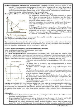 Dr. Bhati Rakesh 68 | P a g e
(1) Price and Output Determination Under Collusive Oligopoly: The term 'collusion' implies to 'play
together'. When firms under oligopoly agree formally not to compete with each other about price or
output, it is called collusive oligopoly. The firms may agree on setting output quota, or fix prices or limit
product promotion or agree not to 'poach' in each other's market. The completing firms thus from a
'cartel'. The members of firms behave as if they are a single firm.
Assumptions of Price and Output Determination Under Collusive Oligopoly:
For price output determination in a collusive oligopoly, we assume
that (i) there are only three firms in the industry and they form a
cartel, (ii) the products of all the three firms are homogenous (iii) the
cost curves of these firms are identical.
Under the assumptions stated above, the equilibrium of the industry
under collusive oligopoly is explained with the help of a diagram.
Diagram:
In this figure 17.4, the industry demand curve DD consisting of three
firms is identical. So is the case with the MR curve and MC curve which
are identical. The cartel's MR curve intersects the MC curve at point L.
Profits are maximized at output OQ1, where MC = MR. The cartel will
set a price OP1, at which OQ1, output will be demanded.
Having agreed on the cartel price, the members may then complete each other using non price competition to
gain as big share of resulting sales OQ1 as they can.
There is another alternative also. The cartel members may agree to divide the market between them. Each
member would given a quota. The sum of all the quotas must add up to Q1. In case the quotas exceeded OQ1
either the output will remain unsold at OP price or the price would fall.
(2) Price and Output Determination Under Non-Collusive Oligopoly:
It will be explain with the help of kinked Demand Curve Model.
(i) The Kinked Demand Curve Model:
The Kinked demand curve model was developed by Paul Sweezy (1939). According to him, the firms under
oligopoly try to avoid any activity which could lead to price wars among them. The firms mostly make efforts to
operate in non price competition for increasing their respective shares of the market and their profit. An
analytical device which is used to explain the oligopolistic price rigidity is the Kinked Demand Curve.
This model operates on fulfilling certain conditions which, in brief, are as
under:
(a) All the firms in the industry are quite developed with or without
product differentiation.
{b} All the firms are selling the goods on fairly satisfactory price in the
market.
(c) If any one firm lowers the price of its product to capture a larger share
of the market, the other firms follow and reduce the price of their goods in
order to retain their share of the market.
(d) If one firm raises the price of its goods, the other firms will not follow
the price increase. Some of the customers of the price raising firm will shift
to the relatively low priced firms.
Mr. Paul Sweezy used two demand curve concepts to explain the model.
These are reproduced below:
Diagram: In the figure 17.5. DD/ is a kinked demand curve. It is made up or two segments DB and BD/. The
demand curve is kinked Or has a bend at point B. The kink is formed at the prevailing market price level BM
(Rs. 10 per unit). The segment of the demand curve above the prevailing price level (Rs. 10) is highly elastic and
the segment of the demand curve below the prevailing price level is fairly inelastic. This is explained now in
brief.
Explanation:
a) Price increase: So an increase in price above the prevailing level-shows that the demand curve to the
left of and above point B is fairly elastic.
b) Price reduction: The firm does not gain as the total revenue decreases with the price cut. The BD/
portion of the demand curve which lies on the right side and below point B is fairly inelastic.
c) Rigid Prices: The firms in the oligopolist market 'have no incentive to raise or lower the prices of the
goods. They prefer to sell the goods at the prevailing price level due to reaction function. The price BM
 