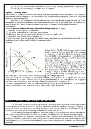 Dr. Bhati Rakesh 69 | P a g e
(Rs. 10 per unit) will, therefore, tend to remain stable or rigid, as every member of the oligopoly does
not see any gain by lowering or raising the price of his goods.
(3) Price Leadership Model:
The firms in the oligopolistic market are not happy with price competition among themselves. They try various
methods to maximize joint profits. Price leadership is one of the means which provides relief to the firms from
the strains of price competition.
The firms in the oligopolistic industry (without any formal agreement) accept the price set by the
leading firm in the industry and move their prices in line with the prices of the leader firm. The acceptance of
price set by the price leader firm maximizes the total profits of each firm in the oligopolistic industry.
Assumptions:
The main assumptions of price leadership model under oligopoly are as under:
(a) There are two firms A and B in the market.
(b) The output produced by the two firms is homogeneous.
(c) The firm 'A being the low cost firm or a dominant firm acts as a leader firm.
(d) Both of the firms face the same demand curve.
(e) Each of the two firms has an equal share in the market. The price and output determination under price
leadership is now explained with the help of the diagram below.
Diagram:
In this figure 1 7.6, DD/ is the demand curve which is
faced by each of the two firms. MR is the marginal
revenue curve of each firm. MCa is the marginal cost of
firm A and MCb is the marginal cost of firm B. We have
assumed that the firm A is a low cost firm than firm B.
As such the MCa lies below MCb.
The leader firm using the marginalistic rule of MC = MR
is in equilibrium at point E. The firm A maximizes
profits by selling output OM and setting price MP. The
firm B is in equilibrium at point F where MCb = MR. The
firm B maximizes profits by producing ON output and
selling it at NK price. The firm B has to compete firm A
in the market, if the firm B fixes the price NK per unit, it
will not be able to compete with firm A which is selling goods at MP price per unit.
Hence, the firm B will be compelled to follow the leader firm A. The firm B will also charge MP price per unit as
set by the firm A. The firm B will also produce QM output like the firm A. Thus both the firms will charge the
same price MP and sell each of them OM output. The total output will thus be twice of OM.
The firm A being the low cost firm will maximize profits by selling OM output at MP price. The profits of the
firm B is lower than of firm A because its costs of production is higher than of firm A.
PRICING AND OUTPUT DETERMINATION UNDER DUOPOLY:
If an industry is composed of only two giant firms, each selling identical products and having half of the
total market, there is every likelihood of collusion between the two firms. The firms may agree on a price, or
divide the market, or assign quota, or merge themselves into one unit and form a monopoly or try to
differentiate their products or accept the price fixed by the leader firm, etc., etc.
In case the duopolists producing perfect substitute engage in price competition, the firm having lower
costs, better goodwill and clientele will drive the rival firm out of the market and then establish a monopoly.
If the products of the duopolists are differentiate, each firm will have a close watch on the actions of its
rival firms. The firms manufacturing good quality products with lesser cost will earn abnormal profits. Each
firm will fix the price of the commodity and expand output in accordance with the demand of the commodity in
the market.
 