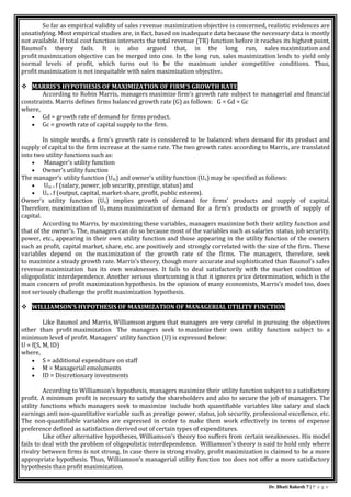 Dr. Bhati Rakesh 7 | P a g e
So far as empirical validity of sales revenue maximization objective is concerned, realistic evidences are
unsatisfying. Most empirical studies are, in fact, based on inadequate data because the necessary data is mostly
not available. If total cost function intersects the total revenue (TR) function before it reaches its highest point,
Baumol’s theory fails. It is also argued that, in the long run, sales maximization and
profit maximization objective can be merged into one. In the long run, sales maximization lends to yield only
normal levels of profit, which turns out to be the maximum under competitive conditions. Thus,
profit maximization is not inequitable with sales maximization objective.
 MARRIS’S HYPOTHESIS OF MAXIMIZATION OF FIRM’S GROWTH RATE
According to Robin Marris, managers maximize firm’s growth rate subject to managerial and financial
constraints. Marris defines firms balanced growth rate (G) as follows: G = Gd = Gc
where,
 Gd = growth rate of demand for firms product.
 Gc = growth rate of capital supply to the firm.
In simple words, a firm’s growth rate is considered to be balanced when demand for its product and
supply of capital to the firm increase at the same rate. The two growth rates according to Marris, are translated
into two utility functions such as:
 Manager’s utility function
 Owner’s utility function
The manager’s utility function (Um) and owner’s utility function (Uo) may be specified as follows:
 Um = f (salary, power, job security, prestige, status) and
 Uo = f (output, capital, market-share, profit, public esteem).
Owner’s utility function (Uo) implies growth of demand for firms’ products and supply of capital.
Therefore, maximization of Uo mans maximization of demand for a firm’s products or growth of supply of
capital.
According to Marris, by maximizing these variables, managers maximize both their utility function and
that of the owner’s. The, managers can do so because most of the variables such as salaries status, job security,
power, etc., appearing in their own utility function and those appearing in the utility function of the owners
such as profit, capital market, share, etc. are positively and strongly correlated with the size of the firm. These
variables depend on the maximization of the growth rate of the firms. The managers, therefore, seek
to maximize a steady growth rate. Marris’s theory, though more accurate and sophisticated than Baumol’s sales
revenue maximization has its own weaknesses. It fails to deal satisfactorily with the market condition of
oligopolistic interdependence. Another serious shortcoming is that it ignores price determination, which is the
main concern of profit maximization hypothesis. In tbe opinion of many economists, Marris’s model too, does
not seriously challenge the profit maximization hypothesis.
 WILLIAMSON’S HYPOTHESIS OF MAXIMIZATION OF MANAGERIAL UTILITY FUNCTION
Like Baumol and Marris, Williamson argues that managers are very careful in pursuing the objectives
other than profit maximization The managers seek to maximize their own utility function subject to a
minimum level of profit. Managers’ utility function (U) is expressed below:
U = f(S, M, ID)
where,
 S = additional expenditure on staff
 M = Managerial emoluments
 ID = Discretionary investments
According to Williamson’s hypothesis, managers maximize their utility function subject to a satisfactory
profit. A minimum profit is necessary to satisfy the shareholders and also to secure the job of managers. The
utility functions which managers seek to maximize include both quantifiable variables like salary and slack
earnings anti non-quantitative variable such as prestige power, status, job security, professional excellence, etc.
The non-quantifiable variables are expressed in order to make them work effectively in terms of expense
preference defined as satisfaction derived out of certain types of expenditures.
Like other alternative hypotheses, Williamson’s theory too suffers from certain weaknesses. His model
fails to deal with the problem of oligopolistic interdependence. Williamson’s theory is said to hold only where
rivalry between firms is not strong. In case there is strong rivalry, profit maximization is claimed to be a more
appropriate hypothesis. Thus, Williamson’s managerial utility function too does not offer a more satisfactory
hypothesis than profit maximization.
 