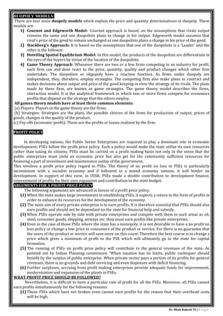 Dr. Bhati Rakesh 70 | P a g e
DUOPOLY MODELS:
There are four main duopoly models which explain the price and quantity determinations in duopoly. These
models are:
1] Cournot and Edgeworth Model: Cournot approach is based, on the assumptions that rivals output
remains the same and one duopolists plans to change in his output. Edgeworth model assumes that
rival's price of the good to remain unchanged as one duopolists plans a change in his price of the good.
2] Stackberg's Approach: It is based on the assumptions that one of the duopolists is a 'Leader' and the
other is the follower.
3] Hotelling Spatial Equilibrium Model: In this model, the products of the duopolists are differentiate in
the eyes of the buyers by virtue of the location of the duopolists.
4] Game Theory Approach: Whenever there are two or a few firms competing in an industry for profit,
each firm can and dose react to the price, quantity, quality and product changes which other firm
undertakes. The duopolists or oligopoly have a reaction function. As firms under duopoly are
independent, they, therefore, employ strategies. The competing firm also make plans to contract and
makes decisions about output and price of the good keeping in view the strategy of its rivals. The plans
made by these firm, are known as game strategies. The game theory model describes the firms,
interaction model. It is the analytical framework in which two or more firms compete for economics
profits that depend on the strategy that the others employ.
All games theory models have at least three common elements:
(a) Players: Players in the game theory are the firms.
(b) Strategies: Strategies are the plans, the possible choices of the firms for production of output, prices of
goods, changes in the quality of the product.
(c) Pay offs (economic profit): These are the profits or losses realized by the firm.
PROFIT POLICY:
In developing nations, the Public Sector Enterprises are required to play a dominant role in economic
development; PSEs follow the profit price policy. Such a policy would make the state utilise its own resources
rather than taxing its citizens. PSEs must be carried on a profit making basis not only in the sense that the
public enterprises must yield an economic price but also get for the community sufficient resources for
financing a part of investment and maintenance outlay of the government.
This involves a profit price policy regard to PSEs. The theory of no profit no loss in PSEs is particularly
inconsistent with a socialist economy and if followed in a mixed economy nations, it will hinder its
development. In support of this view, in USSR, PSEs made a double contribution to development finance;
reinvestment of profits for their own expansion and contribution to the state budget.
ARGUMENTS FOR A PROFIT PRICE POLICY
The following arguments are advanced in favour of a profit price policy.
(1) When the state makes large investments in establishing PSEs, it expects a return in the form of profits in
order to enhance its resources for the development of the economy.
(2) The main aim of every private enterprise is to earn profits. It is therefore essential that PSEs should also
earn profits and should not be dependant on the state for financial help and subsidy.
(3) When PSEs operate side by side with private enterprises and compete with them in such areas as oil,
steel, consumer goods, shipping, airways etc. they must earn profits like private enterprises.
(4) Even in the case of those PSEs where the state has a monopoly, it is not desirable to have a no profit no
loss policy or change a low price to consumers of the product or service. For there is no guarantee that
the users of the product or service will save more on this count. Therefore the best course is to change a
price which gives a minimum of profit to the PSE which will ultimately go to the state for capital
formation.
(5) The running of PSEs on profit price policy will contribute to the general revenues of the state. As
pointed out by Indian Planning commission “When taxation has its limits, public exchequer should
benefit by the surplus of public enterprise. When private sector pays a portion of its profits for general
revenues, there is no grounds and debt servicing and even dispenses with deficit financing.
(6) Further surpluses, accruing from profit making enterprises provide adequate funds for improvement,
modernisation and expansion of the plants in PSEs.
WHAT PROFIT PRICE SHOULD BE FOLLOWED?
Nevertheless, it is difficult to have a particular rate of profit for all the PSEs. Moreover, all PSEs cannot
earn profits simultaneously for the following reasons.
(1) Those PSEs which have not broken even cannot earn profits for the reason that their overhead costs
will be high.
 