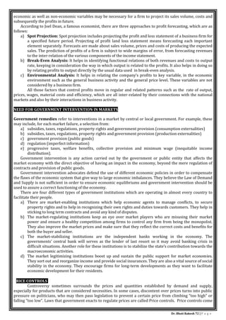 Dr. Bhati Rakesh 72 | P a g e
economic as well as non-economic variables may be necessary for a firm to project its sales volume, costs and
subsequently the profits in future.
According to Joel Dean, a famous economist, there are three approaches to profit forecasting, which are as
follows:
a) Spot Projection: Spot projection includes projecting the profit and loss statement of a business firm for
a specified future period. Projecting of profit land loss statement means forecasting each important
element separately. Forecasts are made about sales volume, prices and costs of producing the expected
sales. The prediction of profits of a firm is subject to wide margins of error, from forecasting revenues
to the inter-relation of the various components of the income statement.
b) Break-Even Analysis: It helps in identifying functional relations of both revenues and costs to output
rate, keeping in consideration the way in which output is related to the profits. It also helps in doing so
by relating profits to output directly by the usual data used in break-even analysis.
c) Environmental Analysis: It helps in relating the company’s profits to key variable, in the economic
environment such as the general business activity and the general price level. These variables are not
considered by a business firm.
All those factors that control profits move in regular and related patterns such as the rate of output,
prices, wages, material costs and efficiency, which are all inter-related by their connections with the national
markets and also by their interactions in business activity.
NEED FOR GOVERNMENT INTERVENTION IN MARKETS
Government remedies refer to interventions in a market by central or local government. For example, these
may include, for each market failure, a selection from:
a) subsidies, taxes, regulations, property rights and government provision (consumption externalities)
b) subsidies, taxes, regulations, property rights and government provision (production externalities)
c) government provision (public goods)
d) regulation (imperfect information)
e) progressive taxes, welfare benefits, collective provision and minimum wage (inequitable income
distribution).
Government intervention is any action carried out by the government or public entity that affects the
market economy with the direct objective of having an impact in the economy, beyond the mere regulation of
contracts and provision of public goods.
Government intervention advocates defend the use of different economic policies in order to compensate
the flaws of the economic system that give way to large economic imbalances. They believe the Law of Demand
and Supply is not sufficient in order to ensure economic equilibriums and government intervention should be
used to assure a correct functioning of the economy.
There are four different types of government institutions which are operating in almost every country to
facilitate their people.
a) There are market-enabling institutions which help economic agents to manage conflicts, to secure
property rights and to help in recognizing their own rights and duties towards customers. They help in
sticking to long term contracts and avoid any kind of disputes.
b) The market-regulating institutions keep an eye over market players who are misusing their market
power and ensure a healthy competition among firms to control any firm from being the monopolist.
They also improve the market prices and make sure that they reflect the correct costs and benefits for
both the buyer and seller.
c) The market-stabilizing institutions are the independent banks working in the economy. The
governments’ central bank will serves as the lender of last resort so it may avoid banking crisis in
difficult situations. Another role for these institutions is to stabilize the state’s contribution towards the
macroeconomic activities.
d) The market legitimizing institutions boost up and sustain the public support for market economies.
They sort out and reorganize income and provide social insurances. They are also a vital source of social
stability in the economy. They encourage firms for long-term developments as they want to facilitate
economic development for their residents.
PRICE CONTROLS
Controversy sometimes surrounds the prices and quantities established by demand and supply,
especially for products that are considered necessities. In some cases, discontent over prices turns into public
pressure on politicians, who may then pass legislation to prevent a certain price from climbing “too high” or
falling “too low”. Laws that government enacts to regulate prices are called Price controls. Price controls come
 