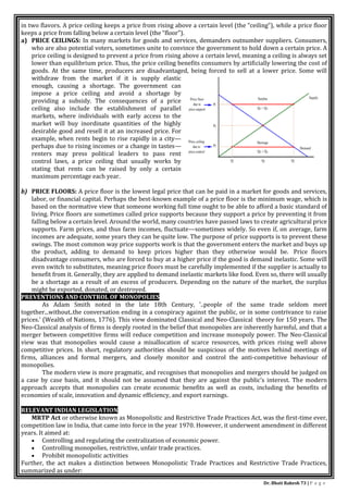 Dr. Bhati Rakesh 73 | P a g e
in two flavors. A price ceiling keeps a price from rising above a certain level (the “ceiling”), while a price floor
keeps a price from falling below a certain level (the “floor”).
a) PRICE CEILINGS: In many markets for goods and services, demanders outnumber suppliers. Consumers,
who are also potential voters, sometimes unite to convince the government to hold down a certain price. A
price ceiling is designed to prevent a price from rising above a certain level, meaning a ceiling is always set
lower than equilibrium price. Thus, the price ceiling benefits consumers by artificially lowering the cost of
goods. At the same time, producers are disadvantaged, being forced to sell at a lower price. Some will
withdraw from the market if it is supply elastic
enough, causing a shortage. The government can
impose a price ceiling and avoid a shortage by
providing a subsidy. The consequences of a price
ceiling also include the establishment of parallel
markets, where individuals with early access to the
market will buy inordinate quantities of the highly
desirable good and resell it at an increased price. For
example, when rents begin to rise rapidly in a city—
perhaps due to rising incomes or a change in tastes—
renters may press political leaders to pass rent
control laws, a price ceiling that usually works by
stating that rents can be raised by only a certain
maximum percentage each year.
b) PRICE FLOORS: A price floor is the lowest legal price that can be paid in a market for goods and services,
labor, or financial capital. Perhaps the best-known example of a price floor is the minimum wage, which is
based on the normative view that someone working full time ought to be able to afford a basic standard of
living. Price floors are sometimes called price supports because they support a price by preventing it from
falling below a certain level. Around the world, many countries have passed laws to create agricultural price
supports. Farm prices, and thus farm incomes, fluctuate—sometimes widely. So even if, on average, farm
incomes are adequate, some years they can be quite low. The purpose of price supports is to prevent these
swings. The most common way price supports work is that the government enters the market and buys up
the product, adding to demand to keep prices higher than they otherwise would be. Price floors
disadvantage consumers, who are forced to buy at a higher price if the good is demand inelastic. Some will
even switch to substitutes, meaning price floors must be carefully implemented if the supplier is actually to
benefit from it. Generally, they are applied to demand inelastic markets like food. Even so, there will usually
be a shortage as a result of an excess of producers. Depending on the nature of the market, the surplus
might be exported, donated, or destroyed.
PREVENTIONS AND CONTROL OF MONOPOLIES
As Adam Smith noted in the late 18th Century, '..people of the same trade seldom meet
together...without..the conversation ending in a conspiracy against the public, or in some contrivance to raise
prices.' (Wealth of Nations, 1776). This view dominated Classical and Neo-Classical theory for 150 years. The
Neo-Classical analysis of firms is deeply rooted in the belief that monopolies are inherently harmful, and that a
merger between competitive firms will reduce competition and increase monopoly power. The Neo-Classical
view was that monopolies would cause a misallocation of scarce resources, with prices rising well above
competitive prices. In short, regulatory authorities should be suspicious of the motives behind meetings of
firms, alliances and formal mergers, and closely monitor and control the anti-competitive behaviour of
monopolies.
The modern view is more pragmatic, and recognises that monopolies and mergers should be judged on
a case by case basis, and it should not be assumed that they are against the public's interest. The modern
approach accepts that monopolies can create economic benefits as well as costs, including the benefits of
economies of scale, innovation and dynamic efficiency, and export earnings.
RELEVANT INDIAN LEGISLATION
MRTP Act or otherwise known as Monopolistic and Restrictive Trade Practices Act, was the first-time ever,
competition law in India, that came into force in the year 1970. However, it underwent amendment in different
years. It aimed at:
 Controlling and regulating the centralization of economic power.
 Controlling monopolies, restrictive, unfair trade practices.
 Prohibit monopolistic activities
Further, the act makes a distinction between Monopolistic Trade Practices and Restrictive Trade Practices,
summarized as under:
 