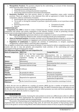 Dr. Bhati Rakesh 74 | P a g e
1. Monopolistic Practices: The practices adopted by the undertaking, on account of their dominance,
which harm the public interest. It includes:
 Charging unreasonably high prices.
 Policy the lessens existing and potential competition.
 Restricting capital investment and technical development.
2. Restrictive Practices: Acts that prevent, distort or restrict competition comes under restrictive
practices. These are adopted by a few dominant firm with an agreement to hinder the growth of
competition, called as cartelization. It includes:
 Restricting the sale or purchase of goods to/from specified persons.
 Tie-in-sale, i.e. forcing the customer to purchase a particular product, so as to purchase another
product.
 Restricting areas of sale.
 Boycott
 Formation of cartels
 Predatory pricing
COMPETITION ACT
Competition Act, 2002 is meant to create a Commission that prevents activities which adversely affect
competition and initiate and sustain competition in the industry. Further, it aims at protecting consumer
interest and corroborating freedom of trade. The commission is empowered to:
 Ban certain agreements: Agreements which are anti-competitive in nature are prohibited. It includes:
Tie-in arrangement, Refusal to deal , Exclusive Dealings, Resale price maintenance
 Abuse of dominant position: It includes activities such as limiting production of goods or services, the
imposition of unfair conditions or engaging in such activities which lead to denial of market access.
 Regulation of combination: It regulates the activities of combinations, i.e. mergers, acquisition,
amalgamation, which is likely to adversely affect competition.
The act applies to whole India, except in Jammu & Kashmir. It was enacted to enforce competition policy in the
country and also to stop and penalize anti-competitive trade activities of the undertaking and undue
intervention of the government in the market.
Key Differences Between MRTP Act and Competition Act
Basis of Comparison MRTP Act Competition Act
Meaning
MRTP Act, is the first competition law
made in India, which covers rules and
regulations relating to unfair trade
practices.
Competition Act, is implemented to
promote and keep up competition in the
economy and ensure freedom of business.
Nature Reformatory Punitive
Dominance Determined by firm's size. Determined by firm's structure.
Focuses on Consumer interest at large Public at large
Offenses against
principle of natural
justice
14 offenses 4 offenses
Penalty No penalty for offense Offenses are penalized
Objective To control monopolies To promote competition
Agreement Required to be registered.
It does not specify any provision relating to
registration of agreement.
Appointment of
Chairman
By the Central Government By the Committee consisting of retired
In short, the two acts are different in a number of contexts. MRTP Act has a number of loopholes and the
Competition Act, covers all the areas which the MRTP Act lags. The MRTP Commission plays only advisory role.
On the other side, Commission has a number of powers which promotes suo moto and levies punishment to
those firms which affects the market in a negative way.
SYSTEM OF DUAL PRICE
Dual pricing is the practice of pricing the same product or service at a different price when it is offered
in different markets. When implemented, the organization involved can take advantage of several different
benefits which are only available with this pricing strategy.
The practice of dual pricing can be implemented at several different levels. Even individual retailers can
implement their own forms of dual pricing if they wish. At each level, the practice of dual pricing controls
access to the goods or services being offered, which allows business owners to focus on specific demographics.
 