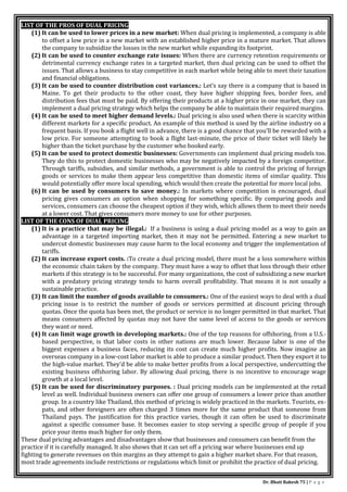 Dr. Bhati Rakesh 75 | P a g e
LIST OF THE PROS OF DUAL PRICING
(1) It can be used to lower prices in a new market: When dual pricing is implemented, a company is able
to offset a low price in a new market with an established higher price in a mature market. That allows
the company to subsidize the losses in the new market while expanding its footprint.
(2) It can be used to counter exchange rate issues: When there are currency retention requirements or
detrimental currency exchange rates in a targeted market, then dual pricing can be used to offset the
issues. That allows a business to stay competitive in each market while being able to meet their taxation
and financial obligations.
(3) It can be used to counter distribution cost variances.: Let’s say there is a company that is based in
Maine. To get their products to the other coast, they have higher shipping fees, border fees, and
distribution fees that must be paid. By offering their products at a higher price in one market, they can
implement a dual pricing strategy which helps the company be able to maintain their required margins.
(4) It can be used to meet higher demand levels.: Dual pricing is also used when there is scarcity within
different markets for a specific product. An example of this method is used by the airline industry on a
frequent basis. If you book a flight well in advance, there is a good chance that you’ll be rewarded with a
low price. For someone attempting to book a flight last-minute, the price of their ticket will likely be
higher than the ticket purchase by the customer who booked early.
(5) It can be used to protect domestic businesses: Governments can implement dual pricing models too.
They do this to protect domestic businesses who may be negatively impacted by a foreign competitor.
Through tariffs, subsidies, and similar methods, a government is able to control the pricing of foreign
goods or services to make them appear less competitive than domestic items of similar quality. This
would potentially offer more local spending, which would then create the potential for more local jobs.
(6) It can be used by consumers to save money.: In markets where competition is encouraged, dual
pricing gives consumers an option when shopping for something specific. By comparing goods and
services, consumers can choose the cheapest option if they wish, which allows them to meet their needs
at a lower cost. That gives consumers more money to use for other purposes.
LIST OF THE CONS OF DUAL PRICING
(1) It is a practice that may be illegal.: If a business is using a dual pricing model as a way to gain an
advantage in a targeted importing market, then it may not be permitted. Entering a new market to
undercut domestic businesses may cause harm to the local economy and trigger the implementation of
tariffs.
(2) It can increase export costs. :To create a dual pricing model, there must be a loss somewhere within
the economic chain taken by the company. They must have a way to offset that loss through their other
markets if this strategy is to be successful. For many organizations, the cost of subsidizing a new market
with a predatory pricing strategy tends to harm overall profitability. That means it is not usually a
sustainable practice.
(3) It can limit the number of goods available to consumers.: One of the easiest ways to deal with a dual
pricing issue is to restrict the number of goods or services permitted at discount pricing through
quotas. Once the quota has been met, the product or service is no longer permitted in that market. That
means consumers affected by quotas may not have the same level of access to the goods or services
they want or need.
(4) It can limit wage growth in developing markets.: One of the top reasons for offshoring, from a U.S.-
based perspective, is that labor costs in other nations are much lower. Because labor is one of the
biggest expenses a business faces, reducing its cost can create much higher profits. Now imagine an
overseas company in a low-cost labor market is able to produce a similar product. Then they export it to
the high-value market. They’d be able to make better profits from a local perspective, undercutting the
existing business offshoring labor. By allowing dual pricing, there is no incentive to encourage wage
growth at a local level.
(5) It can be used for discriminatory purposes. : Dual pricing models can be implemented at the retail
level as well. Individual business owners can offer one group of consumers a lower price than another
group. In a country like Thailand, this method of pricing is widely practiced in the markets. Tourists, ex-
pats, and other foreigners are often charged 3 times more for the same product that someone from
Thailand pays. The justification for this practice varies, though it can often be used to discriminate
against a specific consumer base. It becomes easier to stop serving a specific group of people if you
price your items much higher for only them.
These dual pricing advantages and disadvantages show that businesses and consumers can benefit from the
practice if it is carefully managed. It also shows that it can set off a pricing war where businesses end up
fighting to generate revenues on thin margins as they attempt to gain a higher market share. For that reason,
most trade agreements include restrictions or regulations which limit or prohibit the practice of dual pricing.
 