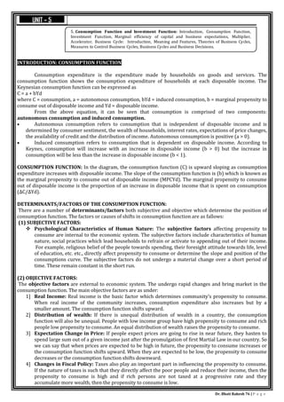 Dr. Bhati Rakesh 76 | P a g e
INTRODUCTION: CONSUMPTION FUNCTION
Consumption expenditure is the expenditure made by households on goods and services. The
consumption function shows the consumption expenditure of households at each disposable income. The
Keynesian consumption function can be expressed as
C = a + bYd
where C = consumption, a = autonomous consumption, bYd = induced consumption, b = marginal propensity to
consume out of disposable income and Yd = disposable income.
From the above equation, it can be seen that consumption is comprised of two components:
autonomous consumption and induced consumption.
 Autonomous consumption refers to consumption that is independent of disposable income and is
determined by consumer sentiment, the wealth of households, interest rates, expectations of price changes,
the availability of credit and the distribution of income. Autonomous consumption is positive (a > 0).
 Induced consumption refers to consumption that is dependent on disposable income. According to
Keynes, consumption will increase with an increase in disposable income (b > 0) but the increase in
consumption will be less than the increase in disposable income (b < 1).
CONSUMPTION FUNCTION: In the diagram, the consumption function (C) is upward sloping as consumption
expenditure increases with disposable income. The slope of the consumption function is (b) which is known as
the marginal propensity to consume out of disposable income (MPCYd). The marginal propensity to consume
out of disposable income is the proportion of an increase in disposable income that is spent on consumption
(ΔC/ΔYd).
DETERMINANTS/FACTORS OF THE CONSUMPTION FUNCTION:
There are a number of determinants/factors both subjective and objective which determine the position of
consumption function. The factors or causes of shifts in consumption function are as fallows:
(1) SUBJECTIVE FACTORS:
 Psychological Characteristics of Human Nature: The subjective factors affecting propensity to
consume are internal to the economic system. The subjective factors include characteristics of human
nature, social practices which lead households to refrain or activate to appending out of their income.
For example, religious belief of the people towards spending, their foresight attitude towards life, level
of education, etc. etc., directly affect propensity to consume or determine the slope and position of the
consumptions curve. The subjective factors do not undergo a material change over a short period of
time. These remain constant in the short run.
(2) OBJECTIVE FACTORS:
The objective factors are external to economic system. The undergo rapid changes and bring market in the
consumption function. The main objective factors are as under:
1] Real Income: Real income is the basic factor which determines community’s propensity to consume.
When real income of the community increases, consumption expenditure also increases but by a
smaller amount. The consumption function shifts upward.
2] Distribution of wealth: If there is unequal distribution of wealth in a country, the consumption
function will also be unequal. People with low income group have high propensity to consume and rich
people low propensity to consume. An equal distribution of wealth raises the propensity to consume.
3] Expectation Change in Price: If people expect prices are going to rise in near future, they hasten to
spend large sum out of a given income just after the promulgation of first Martial Law in our country. So
we can say that when prices are expected to be high in future, the propensity to consume increases or
the consumption function shifts upward. When they are expected to be low, the propensity to consume
decreases or the consumption function shifts downward.
4] Changes in Fiscal Policy: Taxes also play an important part in influencing the propensity to consume.
If the nature of taxes is such that they directly affect the poor people and reduce their income, then the
propensity to consume is high and if rich persons are not taxed at a progressive rate and they
accumulate more wealth, then the propensity to consume is low.
5. Consumption Function and Investment Function: Introduction, Consumption Function,
Investment Function, Marginal efficiency of capital and business expectations, Multiplier,
Accelerator. Business Cycle: Introduction, Meaning and Features, Theories of Business Cycles,
Measures to Control Business Cycles, Business Cycles and Business Decisions.
UNIT – 5
 