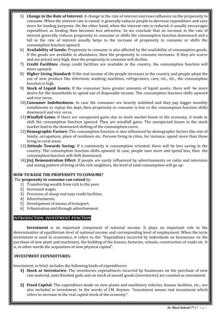 Dr. Bhati Rakesh 77 | P a g e
5] Change in the Rate of Interest: A change in the rate of interest exercises influence on the propensity to
consume. When the interest rate is raised, it generally induces people to decrease expenditure and save
more for lending purposes. On the other hand, when the interest rate is reduced, it usually encourages
expenditure as lending then becomes less attractive. So we conclude that an increase in the rate of
interest generally reduces propensity to consume or shifts the consumption function downward and a
fall in the rate of interest usually helps to the increase of propensity to consume or shifts the
consumption function upward.
6] Availability of Goods: Propensity to consume is also affected by the availability of consumption goods.
If the goods are available in abundance, then the propensity to consume increases. If they are scarce
and are priced very high, then the propensity to consume will decline.
7] Credit Facilities: cheap credit facilities are available in the country, the consumption function will
move upward.
8] Higher Living Standard: If the real income of the people increases in the country and people adopt the
use of new produce like television, washing machines, refrigerators, care, etc., etc., the consumption
function is high.
9] Stock of Liquid Assets: If the consumer have greater amounts of liquid assets; there will be more
desire for the households to spend out of disposable income. The consumption function shifts upward
and vice versa.
10] Consumer Indebtedness: In case the consumer are heavily indebted and they pay bigger monthly
installments to replay the dept, then propensity to consume is low or the consumption function shifts
downward and vice versa.
11] Windfall Gains: If there are unexpected gains due to stock market boom in the economy, it tends to
shift the consumption function upward. They are windfall gains. The unexpected losses in the stock
market lead to the downward shifting of the consumption curve.
12] Demographic Factors: The consumption function is also influenced by demographic factors like size of
family, occupations, place of residence etc. Persons living in cities, for instance, spend more than those
living in rural areas.
13] Attitude Towards Saving: If a community is consumption oriented, there will be less saving in the
country. The consumption function shifts upward. In case, people save more and spend less, then the
consumption function will shift downward.
14] (ix) Demonstration Effect: If people are easily influenced by advertisements on radio and television
and seeing pattern of living of the rich neighbors, the level of total consumption will go up.
HOW TO RAISE THE PROPENSITY TO CONSUME?
The propensity to consume can raised by:
1] Transferring wealth from rich to the poor.
2] Increased wages.
3] Provision of cheap end easy credit facilities.
4] Advertisements.
5] Development of means of transport.
6] Urbanization and through advertisement.
INTRODUCTION: INVESTMENT FUNCTION
Investment is an important component of national income. It plays an important role in the
determination of equilibrium level of national income and corresponding level of employment. When the term
investment is used in economics, it refers to the: "Expenditure incurred by individuals an businesses on the
purchase of new plant and machinery, the building of the houses, factories, schools, construction of roads etc. It
is, in other words the acquisition of new physical capital".
INVESTMENT EXPENDITURES:
Investment, in brief, includes the following kinds of expenditures:
1] Stock or Inventories: The inventories expenditures incurred by businesses on the purchase of new
raw material, semi finished gods and on stock of unsold goods (inventories) are counted as investment.
2] Fixed Capital: The expenditure made on new plants and machinery vehicles, houses facilities, etc., are
also included in investment. In the words of J.M. Keynes: "Investment means real investment which
refers to increase in the real capital stock of the economy".
 