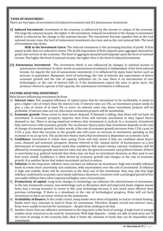 Dr. Bhati Rakesh 78 | P a g e
TYPES OF INVESTMENT:
There are two types of investment (1) Induced investment and (2) Autonomous investment.
1] Induced Investment: Investment in the economy is influenced by the income or output of the economy.
The large the national income, the higher is the investment. Induced investment is the change in investment
which is induced by the change in the national income. The investment function signifies that as the real
national income rises, the level of inducement investment also rises and as the real national falls. The level
of investment also down.
Shift in the Investment Curve: The induced investment is the increasing function of profit. If firm
expect profit, they are induced to invest. The profit expectation of firms depend upon aggregate demand for
goods and services in the economy. The level of aggregate demand itself depends upon the level of national
income. The higher the level of national income, the higher thus is the level of induced investment.
(2) Autonomous Investment: The investment which is not influenced by changes in national income is
autonomous investment. In other words an autonomous investment is independent of the level national
income. As regards the size of autonomous investment, it is influenced by many basic factors such as
increase in population. Manpower, level of technology, the role of interest, the expectations of future
economic growth and the role of capacity utilization etc. In case, there is an introduction of new
technologies, or the rate of interest falls or if the businessmen expect the sales to grow more, the
producer choose to operate to full capacity, the autonomous investment is influenced.
FACTORS AFFECTING INVESTMENT
Main factors influencing investment by firms
1] Interest rates: The marginal efficiency of capital states that for investment to be worthwhile, it needs to
give a higher rate of return than the interest rate. If interest rates are 5%, an investment project needs to
give a rate of return of at least 5% or more. As interest rates rise, fewer investment projects will be
profitable. If interest rates are cut, then more investment projects will be worthwhile.
2] Economic growth: Firms invest to meet future demand. If demand is falling, then firms will cut back on
investment. If economic prospects improve, then firms will increase investment as they expect future
demand to rise. There is strong empirical evidence that investment is cyclical. In a recession, investment
falls, and recover with economic growth. The accelerator theory states that investment depends on the rate
of change of economic growth. In other words, if the rate of economic growth increases from 1.5% a year to
2.5% a year, then this increase in the growth rate will cause an increase in investment spending as the
economy is on an up-turn. The accelerator theory states that investment is dependent on economic cycle
3] Confidence: Investment is riskier than saving. Firms will only invest if they are confident about future
costs, demand and economic prospects. Keynes referred to the ‘animal spirits’ of businessmen as a key
determinant of investment. Keynes noted that confidence that wasn’t always rational. Confidence will be
affected by economic growth and interest rates, but also the general economic and political climate. If there
is uncertainty (e.g. political turmoil) then firms may cut back on investment decisions as they wait to see
how event unfold. Confidence is often driven by economic growth and changes in the rate of economic
growth. It is another factor that makes investment cyclical in nature.
4] Inflation: In the long-term, inflation rates can have an influence on investment. High and variable inflation
tends to create more uncertainty and confusion, with uncertainties over the cost of investment. If inflation
is high and volatile, firms will be uncertain at the final cost of the investment, they may also fear high
inflation could lead to economic uncertainty and future downturn. Countries with a prolonged period of low
and stable inflation have often experienced higher rates of investment.
5] Productivity of capital: Long-term changes in technology can influence the attractiveness of investment.
In the late nineteenth century, new technology such as Bessemer steel and improved steam engines meant
firms had a strong incentive to invest in this new technology because it was much more efficient than
previous technology. If there is a slowdown in the rate of technological progress, firms will cut back
investment as there are lower returns on the investment.
6] Availability of finance: In the credit crunch, many banks were short of liquidity so had to cut back lending.
Banks were very reluctant to lend to firms for investment. Therefore despite record low-interest rates,
firms were unable to borrow for investment – despite firms wishing to do that.
7] Another factor that can influence investment in the long-term is the level of savings. A high level of savings
enables more resources to be used for investment. With high deposits – banks are able to lend more out. If
the level of savings in the economy falls, then it limits the amounts of funds that can be channelled into
investment.
 