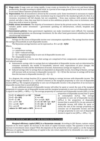 Dr. Bhati Rakesh 79 | P a g e
8] Wage costs: If wage costs are rising rapidly, it may create an incentive for a firm to try and boost labour
productivity, through investing in capital stock. In a period of low wage growth, firms may be more inclined
to use more labour intensive production methods.
9] Depreciation: Not all investment is driven by the economic cycle. Some investment is necessary to replace
worn out or outdated equipment. Also, investment may be required for the standard growth of a firm. In a
recession, investment will fall sharply, but not completely – firms may continue with projects already
started, and after a time, they may have to invest on less ambitious projects. Also, even in recessions, some
firms may wish to invest or startup.
10] Public sector investment: The majority of investment is driven by the private sector. But, investment also
includes public sector investment – government spending on infrastructure, schools, hospitals and
transport.
11] Government policies: Some government regulations can make investment more difficult. For example,
strict planning legislation can discourage investment. On the other hand, government subsidies/tax breaks
can encourage investment.
INVESTMENT FUNCTION
Savings are the excess of disposable income over consumption expenditure. The savings function shows
the savings of households at each disposable income.
The Keynesian savings function can be expressed as : S = -a + (1 – b)Yd
Where,
S = savings,
-a = autonomous savings,
(1 – b)Yd = induced savings,
(1 – b) = marginal propensity to save out of disposable income and
Yd = disposable income.
From the above equation, it can be seen that savings are comprised of two components: autonomous savings
and induced savings.
 Autonomous savings refer to savings that are independent of disposable income and are determined by
consumer sentiment, the wealth of households, interest rates, expectations of price changes, the
availability of credit and the distribution of income. Autonomous savings are negative (a > 0).
 Induced savings refer to savings that are dependent on disposable income. According to Keynes, savings
will increase with an increase in disposable income [(1 – b) > 0] but the increase in savings will be less
than the increase in disposable income [(1 – b) < 1].
In a diagram, the savings function (S) is upward sloping as savings increase with disposable income. The
slope of the savings function is (1 – b) which is known as the marginal propensity to save out of disposable
income (MPSYd). The marginal propensity to save out of disposable income is the proportion of an increase in
disposable income that is saved (ΔS/ΔYd).
As any additional amount of disposable income will either be spent or saved, the sum of the marginal
propensity to consume out of disposable income and the marginal propensity to save out of disposable income
is equal to one (MPCYd + MPSYd = 1). The average propensity to consume out of disposable income (APCYd) is the
proportion of disposable income that is spent
on consumption (C/Yd). The average
propensity to save out of disposable income
(APSYd) is the proportion of disposable
income that is saved (S/Yd). As any amount of
disposable income will either be spent or
saved, the sum of the average propensity to
consume out of disposable income and the
average propensity to save out of disposable
income is equal to one (APCYd + APSYd = 1).
MARGINAL EFFICIENCY OF CAPITAL AND BUSINESS EXPECTATIONS,
Marginal efficiency capital (MEC) is a Keynesian concept. According to J.M. Keynes, nations output
depends on its stock capital. An increase in the stock of capital increases output. The question is how much
increase in investment raises output? Well, this depends on the productivity of new capital i.e. on the marginal
efficiency of capital. Marginal efficiency of capital is the rate return expected to be obtainable on a new capital
asset over its life time.
S = Y – C, where C = a + bY
S = Y – (a + bY)
S = Y – a – bY
S = – a + Y – bY
S = – a + (1 – b) Y
S = – a + s Y
where: b = MPC and s = MPS
Proof:
C = a + bY
S = – a + (1 – b) Y
C + S = 0 + bY + (1 – b) Y
C + S = (b + 1 – b) Y
C + S = Y and
b + s = 1
 