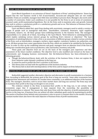 Dr. Bhati Rakesh 8 | P a g e
 CYERT-MARCH HYPOTHESIS OF SATISFYING BEHAVIOR
Cyert-March hypothesis is an extension of Simon’s hypothesis of firms’ satisfying behavior Simon had
argued that the real business world is full of uncertainties. Accurate and adequate data are not readily
available. If data are available, managers have little time and ability to process them. Managers also work under
a number of constraints. Under such conditions it is not possible for the firms to act in terms of consistency
assumed under profit maximization hypothesis. Nor do the firms seek to maximize sales and growth. Instead
they seek to achieve a satisfactory profit or a satisfactory growth and so on. This behavior of business firms is
termed as satisfaction behavior.
Cyert and March added that, apart from dealing with uncertainty, managers need to satisfy a variety of
groups of people such as managerial staff, labor, shareholders, customers, financiers, input suppliers,
accountants, lawyers, etc. All these groups have conflicting interests in the business firms. The manager’s
responsibility is to satisfy all of them. According to the Cyert-March, “firm’s behavior is satisfying behavior
which implies satisfying various interest groups by sacrificing firm’s interest or objectives.” The basic
assumption of satisfying behavior is that a firm is an association of different groups related to various activities
of the firms such as shareholders, managers, workers, input supplier, customers, bankers, tax authorities, and
so on. All these groups have some expectations from the firm, which are needed to be satisfied by the business
firms. In order to clear up the conflicting interests and goals, managers form an objective level of the firm by
taking into consideration goals such as production, sales and market, inventory and profit.
These goals and objective level are set on the basis of the managers past experience and their
assessment of the future market conditions. The objective level is also modified and revised on the basis of
achievements and changing business environment. But the behavioral theory has been criticized on the
following grounds:
 Though the behavioral theory deals with the activities of the business firms, it does not explain the
firm’s behavior under dynamic conditions in the long run.
 It cannot be used to predict the firm’s activities in the future.
 This theory does not deal with the equilibrium of the business industry.
 This theory fails to deal with interdependence of the firms and its impact on firms behavior.
 ROTHSCHILD’S HYPOTHESIS OF LONG-RUN SURVIVAL AND MARKET SHARE GOALS
Rothschild suggested another alternative objective and alternative to profit maximization to a business
firm. According to Rothschild, the primary goal of the firm is long-run survival. Some other economists have
suggested that attainment and retention of a market share constantly, is an additional objective of the business
firms. The managers, therefore, seek to secure their market share and long-run survival. The firms may seek
to maximize their profit in the long run though it is not certain.
The evidence related to the firms to maximize their profits in the long run, is not certain. Some
economists argue that if management is kept separate from the ownership, the possibility of
profit maximization is reduced. This means that only those firms with the objective of profit maximization can
survive in the long run. A business firm can achieve all other subsidiary goals easily by maximizing its profits.
The motive of business firms behind entry-prevention is also to secure a constant share in the market. Securing
constant market share also favors the main objective of business firms of profit maximization.
 