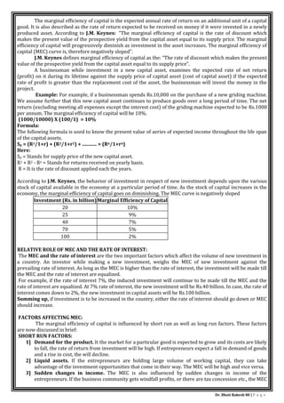 Dr. Bhati Rakesh 80 | P a g e
The marginal efficiency of capital is the expected annual rate of return on an additional unit of a capital
good. It is also described as the rate of return expected to be received on money if it were invested in a newly
produced asset. According to J.M. Keynes: "The marginal efficiency of capital is the rate of discount which
makes the present value of the prospective yield from the capital asset equal to its supply price. The marginal
efficiency of capital will progressively diminish as investment in the asset increases. The marginal efficiency of
capital (MEC) curve is, therefore negatively sloped".
J.M. Keynes defines marginal efficiency of capital as the: “The rate of discount which makes the present
value of the prospective yield from the capital asset equal to its supply price”.
A businessman while investment in a new capital asset, examines the expected rate of net return
(profit) on it during its lifetime against the supply price of capital asset (cost of capital asset) if the expected
rate of profit is greater than the replacement cost of the asset, the businessman will invest the money in the
project.
Example: For example, if a businessman spends Rs.10,000 on the purchase of a new griding machine.
We assume further that this new capital asset continues to produce goods over a long period of time. The net
return (excluding meeting all expenses except the interest cost) of the griding machine expected to be Rs.1000
per annum. The marginal efficiency of capital will be 10%.
(1000/10000) Χ (100/1) = 10%
Formula:
The following formula is used to know the present value of aeries of expected income throughout the life span
of the capital assets.
Sp = (R1/1+r) + (R2/1+r2) + ............ = (Rn/1+rn)
Here:
Sp = Stands for supply price of the new capital asset.
R1 + R2 - Rn = Stands for returns received on yearly basis.
R = It is the rate of discount applied each the years.
According to J.M. Keynes, the behavior of investment in respect of new investment depends upon the various
stock of capital available in the economy at a particular period of time. As the stock of capital increases in the
economy, the marginal efficiency of capital goes on diminishing. The MEC curve is negatively sloped
Investment (Rs. in billion)Marginal Efficiency of Capital
20 10%
25 9%
40 7%
70 5%
100 2%
RELATIVE ROLE OF MEC AND THE RATE OF INTEREST:
The MEC and the rate of interest are the two important factors which affect the volume of new investment in
a country. An investor while making a new investment, weighs the MEC of new investment against the
prevailing rate of interest. As long as the MEC is higher than the rate of interest, the investment will be made till
the MEC and the rate of interest are equalized.
For example, if the rate of interest 7%, the induced investment will continue to be made till the MEC and the
rate of interest are equalized. At 7% rate of interest, the new investment will be Rs.40 billion. In case, the rate of
interest comes down to 2%, the new investment in capital assets will be Rs.100 billion.
Summing up, if investment is to be increased in the country, either the rate of interest should go down or MEC
should increase.
FACTORS AFFECTING MEC:
The marginal efficiency of capital is influenced by short run as well as long run factors. These factors
are now discussed in brief:
SHORT RUN FACTORS:
1] Demand for the product. It the market for a particular good is expected to grow and its costs are likely
to fall, the rate of return from investment will be high. If entrepreneurs expect a fall in demand of goods
and a rise in cost, the will decline.
2] Liquid assets. If the entrepreneurs are holding large volume of working capital, they can take
advantage of the investment opportunities that come in their way. The MEC will be high and vice versa.
3] Sudden changes in income. The MEC is also influenced by sudden changes in income of the
entrepreneurs. If the business community gets windfall profits, or there are tax concession etc., the MEC
 