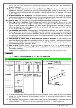 Dr. Bhati Rakesh 81 | P a g e
will be high and hence investment in the country will go up. On the other hand, MEC falls with the
decrease in income.
4] Current rate of investment. Another factor which influences MEC is the current date of investment in
a particular industry. If in a particular industry, much investment has already taken place and the rate
of investment currently going on in that industry is also very large, then the marginal efficiency of
capital will be low.
5] Wave of optimism and pessimism. The marginal efficiency of capital is also affected by waves of
optimism and pessimism in the business circle. If businessmen are optimistic about future, the MEC will
be overestimated. During periods of pessimism the MEC is under estimated.
LONG RUN FACTORS: The long run factors which influence the marginal efficiency capital are as under:
1] Rate of growth of population. Marginal efficiency of capital is also influenced by the rate of growth of
population. If population is growing at a rapid speed, it is usually believed that at the demand of various
classes of goods will increase. So a rapid rise in the growth of population will increase the marginal
efficiency of capital and a slowing down in its rate of growth will discourage investment and thus
reduce marginal efficiency of capital.
2] Technological development. If investment and technological development take place in the industry,
the prospects of increase in the net yield brightens up. For example, the development of automobiles in
the 20th century has greatly stimulated the rubber industry, the steel and oil industry, etc. So we can say
that inventions and technological improvements encourage investment in various projects and increase
marginal efficiency of capital.
3] The quantity of capital goods of relevant types already in existence. If the quantity of any
particular of goods is available in abundance in the market and the consumers can partially or full meet
the demand, then it will not be advantageous to invest money in that particular project. So in such cases,
the marginal efficiency of capital will be low.
4] Rate of taxes. Marginal efficiency of capital is directly influenced by the rate of taxes levied by the
government on various commodities, When taxes are levied, the cost of commodities is increased and
the revenue is lowered.
When profits are reduced, marginal efficiency of capital will naturally be affected. It will be low.
MULTIPLIER
A) GRAPHICAL DEMONSTRATION OF THE MULTIPLIER EFFECT
a) In the graph above, the vertical double-headed arrow represents the size of the initial positive demand
shock. The vertical distance of the shift upward indicates the amount demand initially rises holding
income constant.
b) But output and income rise much more than the size of the initial demand shock. The change in output
is indicated by Y1 – Y0, also show by the horizontal double-headed arrow in the graph above.
 
