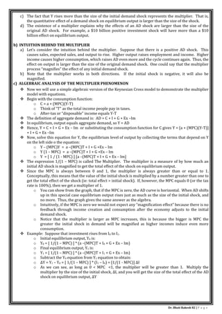 Dr. Bhati Rakesh 82 | P a g e
c) The fact that Y rises more than the size of the initial demand shock represents the multiplier. That is,
the quantitative effect of a demand shock on equilibrium output is larger than the size of the shock.
d) The existence of a multiplier explains why the effects of an AD shock are larger than the size of the
original AD shock. For example, a $10 billion positive investment shock will have more than a $10
billion effect on equilibrium output.
b) INTUITION BEHIND THE MULTIPLIER
a) Let’s consider the intuition behind the multiplier. Suppose that there is a positive AD shock. This
causes sales, expected sales, and output to rise. Higher output raises employment and income. Higher
income causes higher consumption, which raises AD even more and the cycle continues again. Thus, the
effect on output is larger than the size of the original demand shock. One could say that the multiplier
process “magnifies” the effect of any initial demand shock.
b) Note that the multiplier works in both directions. If the initial shock is negative, it will also be
magnified.
c) ALGEBRAIC ANALYSIS OF THE MULTIPLIER PHENOMENON
 Now we will use a simple algebraic version of the Keynesian Cross model to demonstrate the multiplier
model with equations.
 Begin with the consumption function:
o C = a + (MPC)(Y-T)
o Think of “T” as the total income people pay in taxes.
o After-tax or “disposable” income equals Y-T
 The definition of aggregate demand is: AD = C + I + G + Ex –Im
 In equilibrium, output equals aggregate demand, so Y = AD
 Hence, Y = C + I + G + Ex – Im or substituting the consumption function for C gives Y = [a + (MPC)(Y-T)]
+ I + G + Ex –Im
 Now, solve this equation for Y, the equilibrium level of output by collecting the terms that depend on Y
on the left side o the equation:
o Y – (MPC)Y = a –(MPC)T + I + G +Ex – Im
o Y (1 – MPC) = a –(MPC)T + I + G +Ex – Im
o Y = [ 1 / (1 - MPC) ] [a –(MPC)T + I + G + Ex – Im]
 The expression 1/(1 – MPC) is called The Multiplier. The multiplier is a measure of by how much an
initial AD shock is magnified to get the total effect of the shock on equilibrium output.
 Since the MPC is always between 0 and 1, the multiplier is always greater than or equal to 1.
Conceptually, this means that the value of the initial shock is multiplied by a number greater than one to
get the total effect of the shock (ie: total effect > initial shock). If, however, the MPC equals 0 (or the tax
rate is 100%), then we get a multiplier of 1.
o You can show from the graph, that if the MPC is zero, the AD curve is horizontal. When AD shifts
up in this special case equilibrium output rises just as much as the size of the initial shock, and
no more. Thus, the graph gives the same answer as the algebra.
o Intuitively, if the MPC is zero we would not expect any “magnification effect” because there is no
feedback through income creation and consumption after the economy adjusts to the initial
demand shock.
o Notice that the multiplier is larger as MPC increases, this is because the bigger is MPC the
greater the initial shock in demand will be magnified as higher incomes induce even more
consumption.
 Example: Suppose that investment rises from I0 to I1.
o Initial equilibrium output, Y0 is:
o Y0 = [ 1/(1 – MPC) ] * (a –(MPC)T + I0 + G + Ex – Im)
o Final equilibrium output, Y1 is:
o Y1 = [ 1/(1 – MPC) ] * (a –(MPC)T + I1 + G + Ex – Im)
o Subtract the Y0 equation from Y1 equation to obtain:
o ΔY = Y1 – Y0 = [ 1/(1 – MPC) ] * (I1 – I0) = [1/(1 - MPC)] ΔI
o As we can see, as long as 0 < MPC <1, the multiplier will be greater than 1. Multiply the
multiplier by the size of the initial shock, ΔI, and you will get the size of the total effect of the AD
shock on equilibrium output, ΔY
 