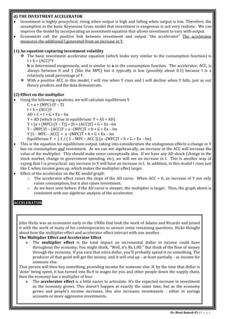 Dr. Bhati Rakesh 83 | P a g e
d) THE INVESTMENT ACCELERATOR
 Investment is highly procyclical, rising when output is high and falling when output is low. Therefore, the
assumption in the basic Keynesian Cross model that investment is exogenous is not very realistic. We can
improve the model by incorporating an investment equation that allows investment to vary with output.
 Economists call the positive link between investment and output “the accelerator” The accelerator
measures the additional I generated from an increase in Y.
(1) An equation capturing investment volatility
 The basic investment accelerator equation (which looks very similar to the consumption function) is
I = b + (ACC)*Y
b is determined exogenously, and is similar to a in the consumption function. The accelerator, ACC, is
always between 0 and 1 (like the MPC) but it typically is low (possibly about 0.1) because I is a
relatively small percentage of Y.
 With a positive ACC in this model, I will rise when Y rises and I will decline when Y falls, just as our
theory predicts and the data demonstrate.
(2) Effect on the multiplier
 Using the following equations, we will calculate equilibrium Y
C = a + (MPC) (Y – T)
I = b + (ACC)Y
AD = C + I + G + Ex – Im
Y = AD (which is true in equilibrium: Y = AS = AD)
Y = [a + (MPC) (Y – T)] + [b + (ACC)Y] + G + Ex –Im
Y – (MPC)Y – (ACC)Y = a –(MPC)T + b + G + Ex – Im
Y [1 – MPC – ACC] = a –(MPC)T + b + G + Ex – Im
Equilibrium Y = [ 1 / ( 1 – MPC – ACC )] [a –(MPC)T + b + G + Ex – Im]
 This is the equation for equilibrium output, taking into consideration the endogenous effects a change in Y
has on consumption and investment. As we can see algebraically, an increase in the ACC will increase the
value of the multiplier. This should make sense conceptually also. If we have any AD shock (change in the
stock market, change in government spending, etc), we will see an increase in I. This is another way of
saying that I is procyclical: any increase in Y will have an increase in I. In addition, in this model I rises just
like C when income goes up, which makes the multiplier effect larger.
 Effect of the accelerator on the KC model graph:
o The accelerator effect raises the slope of the AD curve. When ACC > 0, an increase of Y not only
raises consumption, but it also raises investment.
o As we have seen before, if the AD curve is steeper, the multiplier is larger. Thus, the graph above is
consistent with our algebraic analysis of the accelerator.
ACCELERATOR
John Hicks was an economist early in the 1900s that took the work of Adams and Ricardo and joined
it with the work of many of his contemporaries to answer some remaining questions. Hicks thought
about how the multiplier effect and accelerator effect interact with one another.
The Multiplier Effect and Accelerator Effect
 The multiplier effect is the total impact an incremental dollar in income could have
throughout the economy. You might think, ''Well, it's Rs.1.00.'' But think of the flow of money
through the economy. If you earn that extra dollar, you'll probably spend it on something. The
producer of that good will get the money, and it will end up - at least partially - as income for
someone else.
That person will then buy something, providing income for someone else. If, by the time that dollar is
'done' being spent, it has turned into Rs.4 in wages for you and other people down the supply chain,
then the economy has a multiplier of four.
 The accelerator effect is a little easier to articulate. It's the expected increase in investment
as the economy grows. This doesn't happen at exactly the same time, but as the economy
grows and people's income increases, this also increases investments - either in savings
accounts or more aggressive investments.
 