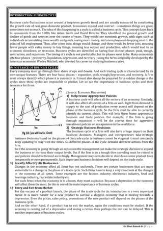 Dr. Bhati Rakesh 84 | P a g e
INTRODUCTION: BUSINESS CYCLE
Business cycle fluctuations occur around a long-term growth trend and are usually measured by considering
the growth rate of real gross domestic product. Economies expand and contract - sometimes things are good,
sometimes not so much. The idea of this happening in a cycle is called a business cycle. This concept dates back
to economists from the 1800s like Adam Smith and David Ricardo. They identified the general growth and
decline of goods and services over the course of years. They would see economic growth, with signs such as
individuals accumulating more wealth and goods, saving more money, and unemployment dropping near to the
point of full employment. Then, after some time, things would change, and there would be fewer jobs, meaning
fewer people with extra money to buy things, meaning less output and production, which would lead to an
economic slowdown, or recession. Business cycles are identified as having four distinct phases: peak, trough,
contraction, and expansion. The timing of a cycle is not predictable, but its phases seem to be. Many economists
cite four phases - prosperity, liquidation, depression, and recovery - using the terms originally developed by the
American economist Wesley Mitchell, who devoted his career to studying business cycles.
IMPORTANCE OF BUSINESS CYCLES
Every company must go through their share of ups and downs. And each trading cycle is characterized by its
own unique features. There are four basic phases – expansion, peak, trough/depression, and recovery. A firm
must always identify which phase it is currently in. It must also always be prepared for a sudden change in the
cycles since these cycles are impossible to predict. Let us see the importance of business cycles and their
relevance for firms.
(Source: Economic Discussion)
1] Help Frame Appropriate Policies
A business cycle will affect all the sectors of an economy. Similarly,
it will also affect all sectors of a firm as well. Right from demand to
supply to the cost of production every aspect will depend on the
phase of the business cycle. So the firm must be able to correctly
identify its current phase. This will help them frame appropriate
business and trade policies. For example, if the firm is going
through expansion it will be the correct time for aggressive
investment policies or an expansion in the workforce.
2] Strategic Business Decisions
The business cycle of a firm will also have a huge impact on their
business decisions. Managers and entrepreneurs take strategic
business decisions based on the phases of the trade cycle. A business cannot be stagnant it must constantly
keep updating to stay with the times. So different phases of the cycle demand different actions from the
firm.
So if the economy is going through an expansion the management can make the strategic decision to expand
the business or increase their output levels. But if the firm is in a trough then spending must be reined in
and policies should be formed accordingly. Management may even decide to shut down some product lines
temporarily or even permanently. Such important business decisions will depend on the trade cycle.
3] Greatly Affect Cyclic Businesses
Changes in the economy affect all firms but not uniformly. There are certain businesses that are more
vulnerable to a change in the phase of a trade cycle. Such firms have to keep a very close look at the changes
in the economy at all times. Some examples are the fashion industry, electronics industry, food and
beverage industry, real estate industry etc.
For such firms when the economy is in a boom, they must capitalize. Because a depression in the economy
will affect them the most. So this is one of the main importance of business cycles.
4] Entry and Exit from Market
For the success of a product launch, the phase of the trade cycle for its introduction is a very important
factor. It is much harder for a new product to survive a sluggish economy that is moving towards a
depression. Even the prices, sales policy, promotions of the new product will depend on the phases of the
business cycle.
And on the other hand, if a product has to exit the market, again the conditions must be studied. If the
economy is coming out of a depression and seeing a revival then perhaps the exit can be delayed. This is
another importance of business cycles.
 