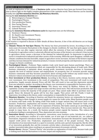 Dr. Bhati Rakesh 85 | P a g e
THEORIES OF BUSINESS CYCLES
To seek an explanation of the causes of business cycle, various theories have been put forward from time to
time to throw light on this highly complex phenomenon of the capitalist world. These theories can be classified
broadly into: (a) Non-monetary theories. (b) Monetary theories.
Among the non-monetary theories are-
1] Meteorological or Sunspot Theory;
2] Psychological Theory;
3] Over-production Theory,
4] Over Saving Theory;
5] Innovation Theory; and
6] Cobweb Theorem.
Among the monetary theories of Business cycle the important ones are the following:
1] Howtrey’s Theory;
2] Dr. Hayek’s over-investment Theory;
3] Keynes’ Theory;
4] Prof. Hicks Theory of Business cycle.
A full treatise is required to discuss in fuller details all these theories. A few of the old theories are no longer
accepted now.
1] Climatic Theory Or Sun-Spot Theory: The theory has been presented by Jevons. According to him, the
main cause of economic fluctuations is the changes in climatic conditions. He ‘says that spots appear on the
surface of the sun after regular intervals which affect the emission of heat and conditions of rainfalls.
Production in agriculture sector is adversely effected and incomes of the farmers are reduced. A low income
in agriculture sector causes a decrease in the demand for industrial goods. So depression in agriculture
sector is transferred to industrial and other sectors of the economy. When the spots disappear, rainfalls and
climatic conditions become favorable, output in agriculture sector increases. Incomes of the farmers expand
and they increase demand for industrial products. It means overall prosperity and depression occurs due to
changes in climatic conditions.
2] Psychological theory : Professor Pigou explains trade cycle based upon human psychology. There are
moods of optimism and pessimism which are responsible for the alternating phases of trade cycle. When
business community is optimistic about earning profit, investment increases. Increase in investment
expands the level of national income and employments. At prosperity fear of recession prevails among
business community and they becomes pessimistic about earning profit without any sound reason. This
behavior reduces investment and contracts the level of income and employment.
3] Over investment or Over production theory: According to this theory, business cycles emerge due to
over investment. Over investment is the result of competition. This over investment will result in over
production. Supply exceeds demand. Prices will fall. This will result in loss and this depression spreads
from one industry to another. According to this theory. over investment is responsible for business cycles.
4] Over saving or under Consumption theory: This theory was stated by Malthus, Hobson etc. In a
capitalistic country rich people have large incomes and they invest more. This will increase production. But
in capitalistic society the majority of the people are poor. They cannot make effort to purchase more of
goods. Hence the demand for goods will be less than supply. Then prices will fall. Finally it leads to
depression. According to this theory, under consumption is responsible for business cycles.
5] Monetary theories : According to Hawtrey and Hayek the monetary factors are responsible for business
cycle. According to them changes in money supply are causes for trade cycles. Many business people carry
on businss with bank credit. By taking credit from banks in larger amount they will invest more in the
business. Production, employment and incomes increase, leading to a further demand for bank credit.
Banks multiply credit. Thus, it will lead to expansion of business. But banks cannot go on providing more
and more credit. After a limit they adopt restrictive credit policy. They increase interest rate. They ask the
people to repay loans. As a result, the business people cannot expand the business. This reduces the
production leading to unemployment. Thus, depression sets into economy.
6] Innovation theory: According to Schumpeter, innovations cause business cycles. Introduction of a new
product, new techniques creation of a new market, use of new type of raw-materials etc., are called as
innovations. Organisers introduces these innovations. Innovations increases the demand for capital. Banks
expand credit prices rise. Production, employment and incomes of the people increase. Thus, the
introduction of an innovation leads to a spurt in economic activity and a period of prosperity. But the effect
of an innovation gradually dies and the economic activity takes a downward turn. Again, after sometime
another innovation takes place resulting in an upward movement of economic acitivity.
7] Keynes theory : Keynes’ “General Theory” also provides an explanation of trade cycle, because trade cycle
is nothing more than the fluctuations in income, output and employment.
 