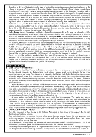 Dr. Bhati Rakesh 86 | P a g e
According to Keynes, “fluctuations in the level of national income and employment are due to changes in the
volume of investment”. Investment is determined by two factors i.e., the rate of interest and expected rate
of profit (MEC). Interest is relatively stable factor and it does not change in the short-run. Therefore it plays
no significant role in cyclical fluctuations. The other factor, MEC (expected r.ite of profit) changes frequently
because it is mostly dependent on expectations of earning profit when business community is expecting to
earn abnormal profit and MEC exceeds the rate of interest, investment expands. An increase investment
leads to many times more increase in income and employment through the positive effect of multiplier. So
expansion phase of trade cycle is due to increase in investment resulting from a rise in MEC.
On the other hand, a fall in MEC will reduce the volume of investment. Reduction in investment will contract
income and employment through the inverse action of multiplier. It means the phase of i recession starts
due to fall in MEC. The intensity of cyclical fluctuations depends upon the value of multiplier. In the end we
may conclude that economic fluctuations are due to MEC.
8] Hicks theory: Keynes theory takes multiplier effect only into account. He neglects acceleration effect. Hicks
taked both multiplier and acceleration effects into account. Modem theory explains trade cycle in terms of
interaction between multiplier and accelerator. According to Hicks, intensity of economic fluctuations is
much more due to combined effect of multiplier and accelerator.An increase in investment leads to many
times more increase in national income through the working of multiplier.
For example, if the value of multiplier is 5, an investment of Rs.100 will raise national income by Rs.500.The
effect of accelerator increases the speed of investment in economy. An increase in.-national income by
Rs.500 will raise aggregate consumption by Rs. 400 if marginal propensity to consume (MPC) is 4/5.
Further investment will be required to meet the additional demand for consumption goods of Rs. 400
Suppose capital goods worth Rs. 10,000 can produce consumption goods worth Rs. 400 regularly. It means
there will be further investment of Rs. 10,000 which will cause further increase in national.
The accelerator like multiplier works in both directions. If the demand for consumer goods deceases, it
leads to a fall in the demand for capital goods, As a result of this, national income will start contracting
rapidly due to combined effect of multiplier and accelerator.Therefore modern theory of trade cycle
explains reasonably the causes of trade cycle in the economy.
IMPORTANT THEORIES
1] OVER-INVESTMENT THEORY:
According to this theory trade cycle occurs because of the over investment in investment industries.
The investment industries are building and construction, iron and steel, engineering etc. During every
boom investment increases. This statement is supported by the fact that during boom, investment goods
industries expand faster than consumption goods industries and during depression investment goods
industries suffer more than consumption goods industries. However, opinion among the writers differs on
the question as to why in the boom phase investment goods industries expand faster than consumption
goods industries.
Hayeis Machlup, Ropke and Ribbons hold banks responsible for it. Banks give credit at unduly low rates
of investment and in this way they encourage investment. Credits being cheap, all sorts of inefficient and
even uneconomical units are set up. The entrepreneurs adopt more and more rounds about methods of
production. Resources are withdrawn from consumer’s goods industries and invested in production goods
industries through the process of forced saving. This brings about the disparity in the growth rates of
consumption goods industries and investment goods industries.
At some points the banks feel that too much credit has been created. They raise the rate of
interest.Borrowing becomes a costly affair and the rate of investment falls this will bring about the
contraction of credit and hence contraction of economic activity leading to depression. But economists like
Cassel consider the process of production rather than the expansion of bank credit to be more important
cause of a trade cycle. According to them a revival in economic activity leading to boom takes place because
of real forces like new inventions. However, here also the assumption of ‘elastic money supply’ remains.
2] UNDER CONSUMPTION THEORY:
The chief exponent of this theory is I.S. Hobson. According to him, trade cycles appear due to mal-
distribution of national income.
This mal-distribution of national income takes place because during boom the entrepreneurs and
businessmen gather income with business activities and banks and become richer. Since they cannot
consume the whole income they save.
There is too much saving during the boom period. Reduction in the level of consumption means a fall in the
demand for consumers’ goods because the amount saved is not spent on consumption.
The supply of consumer’s goods will be far greater than the demand for them. Prices of these goods begin to
fall. The general outlook becomes pessimist. If this downward movement continues depression will set in.
 