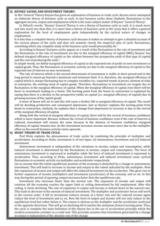 Dr. Bhati Rakesh 87 | P a g e
3] KEYNES’ SAVING AND INVESTMENT THEORY:
In this ‘General’ Theory Keynes has given an explanation of business or trade cycle. Keynes never attempted
an elaborate theory of business cycle as such. In fact business cycles show rhythmic fluctuations in the
aggregate income, output and employment which is the main subject matter of Keynes’ ‘General Theory’.
In Dillard’s words, “Keynes’ General Theory is not a theory of business cycle as such. It is much more
and also much less than that, it is more than a theory of business cycle in the sense that it offers a general
explanation for the level of employment quite independently by the cyclical nature of changes in
employment.
It is less than a complete theory of business cycle because it makes no attempt to give a detailed account of
the various phases of the cycle and does not examine closely the empirical data of cyclic fluctuations,
something which any complete study of the business cycle would presumably do.”
According to Keynes’ business cycles appear as a result of the fluctuations in the rate of investment and
the fluctuations in the rate of investment are due to the marginal efficiency of capital (MEC) Keynes’ has
defined marginal efficiency of capital as the relation between the prospective yield of that type of capital
and the cost of producing the units.”
In simple words, we define marginal efficiency of capital as the expected rate of profit on new investment or
capital goods. Thus, the fluctuations in economic activity are due to the marginal efficiency of capital or the
expected rate of interest on new investment.
The rate of interest which is the second determinant of investment is stable in short period and in the
long period it cannot go beyond a maximum and minimum limit. It is, therefore, the marginal efficiency of
capital which is always fluctuating due to complex variables viz.; expected trends of prices, element of risks
in enterprise, the existing stock of capital goods. Therefore, fluctuations in investment are largely due to
fluctuations in the marginal efficiency of capital. When the marginal efficiency of capital rises there will be
burst in investment leading to a boom. The burning point from the boom to contraction is explained by
saying that there is a decline in the prospective yields on capital (i.e. marginal efficiency of capital) due to
growing increase of the capital goods.
A wave of boom will set in and this will cause a further fall in marginal efficiency of capital. The result
will be deciding production and consequent depression. Just as Keynes’ explains the turning point from
boom to contraction, similarly, he explains that a change from depression to recovery is due to the revival
of the marginal efficiency of capital.
Along with the revival of marginal efficiency of capital, there will be the revival of business confidence
which is more important. Because without the revival of business confidence even if the rate of Interest is
reduced, investment will remain the same because in the absence of business confidence marginal
efficiency of capital remains low. As the investment increases income increases more due to the multiplier
effect so the overall business activity starts upwards.
4] HICKS’ THEORY OF TRADE CYCLE:
Prof Hicks explains the phenomenon of trade cycles by combining the principle of multiplier and
acceleration. According to Hicks, investment is of two types. (i) Autonomous investment and (ii) Induced
investment.
Autonomous investment is independent of the variations in income, output and consumption, while
induced investment is determined by the fluctuations in income, output and consumption. The force of
autonomous investment is expressed in multiplier while the force of induced investment is expressed in
acceleration. Thus, according to Hicks, autonomous investment and induced investment cause cyclical
fluctuations in economic activity via multiplier and accelerator respectively.
Let us assume that the initial equilibrium position of the economy is disturbed by a change in autonomous
investment. This will lead to increase in income and output to the extent indicated by the multiplier. Now
this expansion of income and output will affect the induced investment via the accelerator. This gives rise to
further expansion of income (multiplier) and investment (accelerator) of the economy and so on. In this
way during this period of upswing, output increases faster than the equilibrium rate.
Investment also increases faster than the normal rate. The expansion of income and output will
continue till the economy reaches the upper limit or ceiling determined by full employment. After this
ceiling, it starts declining. The rate of expansion in output and income is slowed down to the natural rate.
This leads to decrease in the amount of induced investment. The multiplier and accelerator forces will work
in the reverse order. A fall in investment reduces income at a faster rate and the reduced income again
reduce the level of investment and so on. Now the level of output and income will not only reduce to the
equilibrium level but rather below it. The reason is obvious as the multiplier and the accelerator work just
in the opposite directions. This will go on declining till it reaches the minimum (lower) turning point. Thus,
the cycle is complete the main limitation of this theory lies in the use of acceleration principle which the
modern economists consider as a crude tool. This principle assumes that investment generated by a change
in output is independent of the absolute size of the change.
 