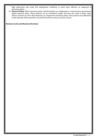 Dr. Bhati Rakesh 89 | P a g e
fight depression and create full employment conditions is much more effective as compared to
monetary policy.
3] Physical Policy: When monetary policy and fiscal policy are inadequate to control prices, government
adapts physical policy. These policies can be introduced swiftly and thus the result is quite rapid.
Theses controls are more discriminatory as compared to monetary policy. They tend to vary effectively
in the intensity of the operation of control from time to time in various sectors.
Business Cycles and Business Decisions
 