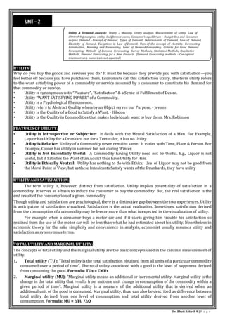 Dr. Bhati Rakesh 9 | P a g e
UTILITY:
Why do you buy the goods and services you do? It must be because they provide you with satisfaction—you
feel better off because you have purchased them. Economists call this satisfaction utility. The term utility refers
to the want satisfying power of a commodity or service assumed by a consumer to constitute his demand for
that commodity or service.
• Utility is synonymous with "Pleasure", "Satisfaction" & a Sense of Fulfillment of Desire.
• Utility “WANT SATISFYING POWER" of a Commodity.
• Utility is a Psychological Phenomenon.
• Utility refers to Abstract Quality whereby an Object serves our Purpose. - Jevons
• Utility is the Quality of a Good to Satisfy a Want. - Hibdon
• Utility is the Quality in Commodities that makes Individuals want to buy them. Mrs. Robinson
FEATURES OF UTILITY:
• Utility is Introspective or Subjective: It deals with the Mental Satisfaction of a Man. For Example,
Liquor has Utility for a Drunkard but for a Teetotaler, it has no Utility.
• Utility is Relative: Utility of a Commodity never remains same. It varies with Time, Place & Person. For
Example, Cooler has utility in summer but not during Winter.
• Utility is Not Essentially Useful: A Commodity having Utility need not be Useful. E.g., Liquor is not
useful, but it Satisfies the Want of an Addict thus have Utility for Him.
• Utility is Ethically Neutral: Utility has nothing to do with Ethics. Use of Liquor may not be good from
the Moral Point of View, but as these Intoxicants Satisfy wants of the Drunkards, they have utility
UTILITY AND SATISFACTION:
The term utility is, however, distinct from satisfaction. Utility implies potentiality of satisfaction in a
commodity. It serves as a basis to induce the consumer to buy the commodity. But, the real satisfaction is the
end result of the consumption of a given commodity.
Though utility and satisfaction are psychological, there is a distinctive gap between the two experiences. Utility
is anticipation of satisfaction visualized. Satisfaction is the actual realization. Sometimes, satisfaction derived
from the consumption of a commodity may be less or more than what is expected in the visualization of utility.
For example when a consumer buys a motor car and if it starts giving him trouble his satisfaction so
realized from the use of the motor car will be less than what he had estimated about his utility. Nonetheless in
economic theory for the sake simplicity and convenience in analysis, economist usually assumes utility and
satisfaction as synonymous terms.
TOTAL UTILITY AND MARGINAL UTILITY:
The concepts of total utility and the marginal utility are the basic concepts used in the cardinal measurement of
utility.
1. Total utility (TU): "Total utility is the total satisfaction obtained from all units of a particular commodity
consumed over a period of time". The total utility associated with a good is the level of happiness derived
from consuming the good. Formula: TUx = ΣMUx
2. Marginal utility (MU): "Marginal utility means an additional or incremental utility. Marginal utility is the
change in the total utility that results from unit one unit change in consumption of the commodity within a
given period of time". Marginal utility is a measure of the additional utility that is derived when an
additional unit of the good is consumed. Marginal utility, thus, can also be described as difference between
total utility derived from one level of consumption and total utility derived from another level of
consumption. Formula: MU = ΔTU /ΔQ
UNIT – 2
Utility & Demand Analysis: Utility – Meaning, Utility analysis, Measurement of utility, Law of
diminishing marginal utility, Indifference curve, Consumer’s equilibrium - Budget line and Consumer
surplus. Demand - Concept of Demand, Types of Demand, Determinants of Demand, Law of Demand,
Elasticity of Demand, Exceptions to Law of Demand. Uses of the concept of elasticity. Forecasting:
Introduction, Meaning and Forecasting, Level of Demand Forecasting, Criteria for Good Demand
Forecasting, Methods of Demand Forecasting, Survey Methods, Statistical Methods, Qualitative
Methods, Demand Forecasting for a New Products. (Demand Forecasting methods - Conceptual
treatment only numericals not expected)
 