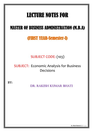 Dr. Bhati Rakesh 1 | P a g e
LECTURE NOTES FOR
MASTER OF BUSINESS ADMINISTRATION (M.B.A)
(FIRST YEAR-Semester-I)
SUBJECT CODE: (103)
SUBJECT: Economic Analysis for Business
Decisions
BY:
dR. Rakesh KUMAR Bhati
 