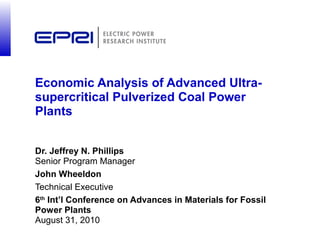 Economic Analysis of Advanced Ultra-
supercritical Pulverized Coal Power
Plants


Dr. Jeffrey N. Phillips
Senior Program Manager
John Wheeldon
Technical Executive
6th Int’l Conference on Advances in Materials for Fossil
Power Plants
August 31, 2010
 