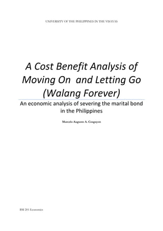 UNIVERSITY OF THE PHILIPPINES IN THE VISAYAS
A Cost Benefit Analysis of
Moving On and Letting Go
(Walang Forever)
An economic analysis of severing the marital bond
in the Philippines
Marcelo Augusto A. Cosgayon
BM 201 Economics
 