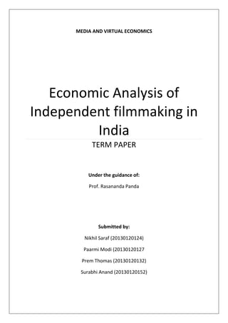 MEDIA AND VIRTUAL ECONOMICS
Economic Analysis of
Independent filmmaking in
India
TERM PAPER
Submitted by:
Nikhil Saraf (20130120124)
Paarmi Modi (20130120127
Prem Thomas (20130120132)
Surabhi Anand (20130120152)
Under the guidance of:
Prof. Rasananda Panda
 