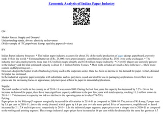 Economic Analysis of Indian Paper Industry
ON
Market Forces: Supply and Demand
Understanding trends, drivers, elasticity and revenues
(With example of ITC paperboard &amp; specialty papers division)
BY
Indian Paper Industry Structure: * The Indian paper industry accounts for about 2% of the world production of paper &amp; paperboard; currently
ranks 15th in the world. * Estimated turnover of Rs. 25,000 crore approximately; contribution of about Rs. 2920 crore to the exchequer. * The
industry provides employment to more than 0.12 million people directly and 0.34 million people indirectly. * Over 800 players are currently present
in the industry and the total estimated capacity is about 11.1 million Metric Tonnes. * Most mills in India are small; a few mills have... Show more
content on Helpwriting.net ...
However, despite the higher level of technology being used in the corporate sector, there has been no decline in the demand for paper. In fact, demand
for paper has increased.
In the industrial segment, paper competes with substitutes such as polymers, wood and steel for use in packaging applications. Given their lower
prices and the increasing focus on appearance, polymers pose a threat to paper in industrial applications.
Supply:
The total number of mills in the country as of 2010–11 was around 800. During the last four years the capacity has increased by 7.3%. Given the
increase in demand for paper, there have been significant capacity additions in the past few years with total capacity reaching 11.1 million tonnes in
2010–11. This increase in capacity has led to a decline in the operating rates to levels of 78–79%.
Pricing:
Paper prices in the W&amp;P segment marginally increased for all varieties in 2010–11 as compared to 2009–10. The prices of W &amp; P paper rose
by 5.6 per cent in 2010–11, due to the steady demand, which grew by 6.8 per cent over the same period. Price of creamwove, maplitho and art board
increased by 2.1, 7.4 and 6.6 per cent, respectively in 2010–11. In the industrial paper segment, paper prices saw a sharper rise in 2010–11 as compared
to the writing and printing segment. The average industrial paper prices have increased at 16 per cent while the demand for the same has grown at 6.7
 