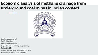 Economic analysis of methane drainage from
underground coal mines in indian context
Under guidance of:
Dr D. P. Mishra
Associate Professor
Department of mining engineering
Submitted By:
Harish Kumar Machra-17JE003549
Navendu Kumar- 17JE003560
 