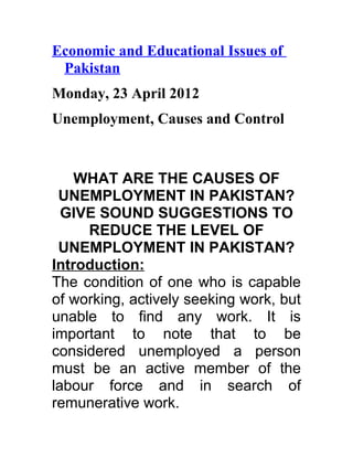 Economic and Educational Issues of
 Pakistan
Monday, 23 April 2012
Unemployment, Causes and Control


    WHAT ARE THE CAUSES OF
 UNEMPLOYMENT IN PAKISTAN?
  GIVE SOUND SUGGESTIONS TO
     REDUCE THE LEVEL OF
 UNEMPLOYMENT IN PAKISTAN?
Introduction:
The condition of one who is capable
of working, actively seeking work, but
unable to find any work. It is
important to note that to be
considered unemployed a person
must be an active member of the
labour force and in search of
remunerative work.
 