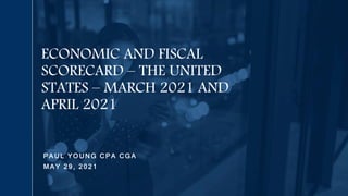 P A U L Y O U N G C P A C G A
M A Y 2 9 , 2 0 2 1
ECONOMIC AND FISCAL
SCORECARD – THE UNITED
STATES – MARCH 2021 AND
APRIL 2021
 