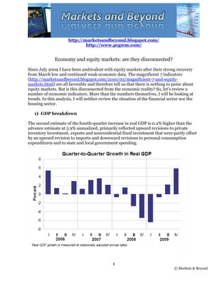 http://marketsandbeyond.blogspot.com/
                              http://www.pcgwm.com/


               Economy and equity markets: are they disconnected?
Since July 2009 I have been ambivalent with equity markets after their strong recovery
from March low and continued weak economic data. The magnificent 7 indicators
(http://marketsandbeyond.blogspot.com/2010/03/magnificient-7-and-equity-
markets.html) are all favorable and therefore tell us that there is nothing to panic about
equity markets. But is this disconnected from the economic reality? So, let’s review a
number of economic indicators. More than the numbers themselves, I will be looking at
trends. In this analysis, I will neither review the situation of the financial sector nor the
housing sector.

   1) GDP breakdown

The second estimate of the fourth-quarter increase in real GDP is 0.2% higher than the
advance estimate at 5.9% annualized, primarily reflected upward revisions to private
inventory investment, exports and nonresidential fixed investment that were partly offset
by an upward revision to imports and downward revisions to personal consumption
expenditures and to state and local government spending.




                                               1
                                                                                  © Markets & Beyond
 