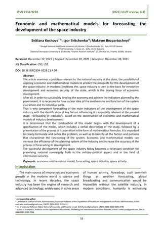 ISSN 2534-9228 (2021) VUZF review, 6(4)
Economic and mathematical models for forecasting the
development of the space industry
Svitlana Koshova* А
; Igor Britchenko B
; Maksym BezpartochnyiC
A
Shupyk National Healthcare University of Ukraine, 9 Dorohozhytska Str., Kyiv, 04112 Ukraine
B VUZF University, 1, Gusla str., Sofia, 1618, Bulgaria
C National Aerospace University N. Zhukovsky “Kharkiv Aviation Institute”, 17, Chkalov str., Kharkiv, 61000, Ukraine
Received: December 12, 2021 | Revised: December 20, 2021 | Accepted: December 28, 2021
JEL Classification: C50, L52.
DOI: 10.38188/2534-9228.21.4.04
Abstract
The article examines a problem relevant to the national security of the state, the possibility of
applying economic and mathematical models to predict the prospects for the development of
the space industry. In modern conditions the, space industry is seen as the basis for innovative
development and economic security of the state, which is the driving force of economic
development.
After all, in order to sustainably develop the economy and achieve the indicators planned by the
government, it is necessary to have a clear idea of the mechanisms and function of the system
as a whole and its individual parts.
That is why competent forecasting of the main indicators of the development of the space
industry with the identification of key factors influencing it is especially relevant at the present
stage. Forecasting of indicators, based on the construction of economic and mathematical
models of industry development.
It is determined that the construction of this model begins with the development of a
specification of the model, which includes a verbal description of the study, followed by a
presentation of the process of its operation in the form of mathematical formulas. It is important
to clearly formulate and define the problem, as well as to identify all the factors and patterns
that characterize the functioning of the system. Economic and mathematical models can
increase the efficiency of the planning system of the industry and increase the accuracy of the
process of forecasting its development.
The successful development of the space industry today becomes a necessary condition for
preserving national sovereignty both in the military-political aspect and in the field of
information security.
Keywords: economic-mathematical model, forecasting, space industry, space activity.
Introduction
The main source of innovation and economic
growth in the modern world is science and
technology. In recent decades, the space
industry has been the engine of research and
advanced technology, widely used in other areas
* Corresponding author:
А Candidate of Science in Public Administration, Associate Professor of the Department of Healthcare Management and Public Administration, e-mail:
svet.lana.koshova@gmail.com, ORCID: 0000-0002-7637-4311
B Dr. of Sciences, Professor Higher School of Insurance and Finance, e-mail: ibritchenko@gmail.com, ORCID: 0000-0002-9196-8740
C Doctor of Economics, Professor at the Department of Economics, Marketing and International Economic Relations, e-mail: confer.piel@gmail.com, ORCID:
0000-0003-3765-7594
of human activity. Nowadays, such common
things as weather forecasting, global
broadcasting and communication would be
impossible without the satellite industry. In
modern conditions, humanity is witnessing
33
 