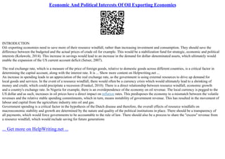 Economic And Political Interests Of Oil Exporting Economies
INTRODUCTION
Oil–exporting economies need to save more of their resource windfall, rather than increasing investment and consumption. They should save the
difference between the budgeted and the actual prices of crude oil for example. This would be a stabilization fund for strategic, economic and political
interests (Kolawole, 2014). This increase in savings would lead to an increase in the demand for dollar–denominated assets, which ultimately would
enable the expansion of the US current account deficit (Setser, 2007).
The real exchange rate, which is a measure of the price of foreign goods, relative to domestic goods across different countries, is a critical factor in
determining the capital account, along with the interest rate. It is ... Show more content on Helpwriting.net ...
An increase in spending leads to an appreciation of the real exchange rate, as the government is using external resources to drive up demand for
local goods and services. In the event of a resource windfall, there would often be a currency crisis which would ultimately lead to a shrinking of
money and credit, which could precipitate a recession (Frankel, 2010). There is a direct relationship between resource windfall, economic growth
and a country's exchange rate. In Nigeria for example, there is an overdependence of the economy on oil revenue. The local currency is pegged to the
US dollar and as such, increases in oil prices have a direct impact on inflation rates. This predisposes the economy to a mismatch between the volatile
revenues and the relative stable spending commitments, which in turn, means instability of government revenue. This has resulted in the movement of
labour and capital from the agriculture industry into oil and gas.
Government spending is a critical factor in the hypothesis of the Dutch disease and therefore, the overall effects of resource windfalls on
macroeconomic stability and growth are determined by the nature and quality of the political institutions in place. There should be a transparency of
all payments, which would force governments to be accountable to the rule of law. There should also be a process to share the "excess" revenue from
a resource windfall, which would include saving for future generations
... Get more on HelpWriting.net ...
 