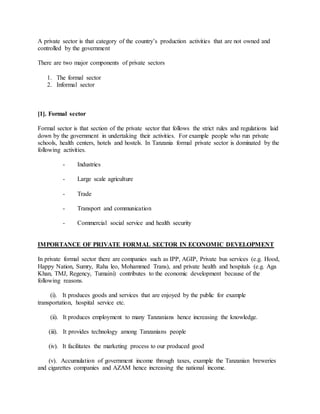 A private sector is that category of the country’s production activities that are not owned and
controlled by the government
There are two major components of private sectors
1. The formal sector
2. Informal sector
[1]. Formal sector
Formal sector is that section of the private sector that follows the strict rules and regulations laid
down by the government in undertaking their activities. For example people who run private
schools, health centers, hotels and hostels. In Tanzania formal private sector is dominated by the
following activities.
- Industries
- Large scale agriculture
- Trade
- Transport and communication
- Commercial social service and health security
IMPORTANCE OF PRIVATE FORMAL SECTOR IN ECONOMIC DEVELOPMENT
In private formal sector there are companies such as IPP, AGIP, Private bus services (e.g. Hood,
Happy Nation, Sumry, Raha leo, Mohammed Trans), and private health and hospitals (e.g. Aga
Khan, TMJ, Regency, Tumaini) contributes to the economic development because of the
following reasons.
(i). It produces goods and services that are enjoyed by the public for example
transportation, hospital service etc.
(ii). It produces employment to many Tanzanians hence increasing the knowledge.
(iii). It provides technology among Tanzanians people
(iv). It facilitates the marketing process to our produced good
(v). Accumulation of government income through taxes, example the Tanzanian breweries
and cigarettes companies and AZAM hence increasing the national income.
 