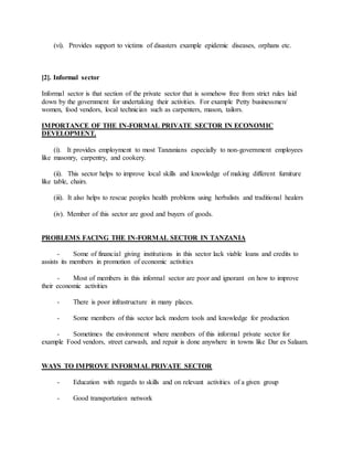 (vi). Provides support to victims of disasters example epidemic diseases, orphans etc.
[2]. Informal sector
Informal sector is that section of the private sector that is somehow free from strict rules laid
down by the government for undertaking their activities. For example Petty businessmen/
women, food vendors, local technician such as carpenters, mason, tailors.
IMPORTANCE OF THE IN-FORMAL PRIVATE SECTOR IN ECONOMIC
DEVELOPMENT.
(i). It provides employment to most Tanzanians especially to non-government employees
like masonry, carpentry, and cookery.
(ii). This sector helps to improve local skills and knowledge of making different furniture
like table, chairs.
(iii). It also helps to rescue peoples health problems using herbalists and traditional healers
(iv). Member of this sector are good and buyers of goods.
PROBLEMS FACING THE IN-FORMAL SECTOR IN TANZANIA
- Some of financial giving institutions in this sector lack viable loans and credits to
assists its members in promotion of economic activities
- Most of members in this informal sector are poor and ignorant on how to improve
their economic activities
- There is poor infrastructure in many places.
- Some members of this sector lack modern tools and knowledge for production
- Sometimes the environment where members of this informal private sector for
example Food vendors, street carwash, and repair is done anywhere in towns like Dar es Salaam.
WAYS TO IMPROVE INFORMAL PRIVATE SECTOR
- Education with regards to skills and on relevant activities of a given group
- Good transportation network
 