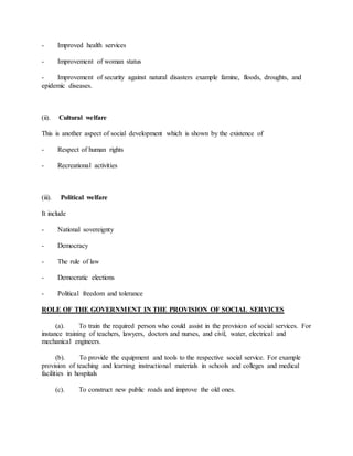 - Improved health services
- Improvement of woman status
- Improvement of security against natural disasters example famine, floods, droughts, and
epidemic diseases.
(ii). Cultural welfare
This is another aspect of social development which is shown by the existence of
- Respect of human rights
- Recreational activities
(iii). Political welfare
It include
- National sovereignty
- Democracy
- The rule of law
- Democratic elections
- Political freedom and tolerance
ROLE OF THE GOVERNMENT IN THE PROVISION OF SOCIAL SERVICES
(a). To train the required person who could assist in the provision of social services. For
instance training of teachers, lawyers, doctors and nurses, and civil, water, electrical and
mechanical engineers.
(b). To provide the equipment and tools to the respective social service. For example
provision of teaching and learning instructional materials in schools and colleges and medical
facilities in hospitals
(c). To construct new public roads and improve the old ones.
 