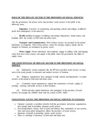 ROLE OF THE PRIVATE SECTOR IN THE PROVISION OF SOCIAL SERVICES
Like the government, the private sector also provides social services to the public in the
following areas,
- Education; It involves in constructing and operating schools and colleges at different
levels from kindergarten to the university.
- Health services; It engages in building and running dispensaries, heath centers, and
hospitals allow the country in both rural and urban areas.
- Transport and Communication; Most of these services are provided by the private
individuals or companies. Most of bus services, trucks for carrying cargoes, marine and air
transport in Tanzania are dominated by private sector.
- Water supply; Private individuals and companies engage in drilling wells and trapping
water from local water sources, and supply to the public where the government has failed to
supply water.
THE EFFECTIVENESS OF PRIVATE SECTOR IN THE PROVISION OF SOCIAL
SERVICE
(a). Individually owned companies like the IPP have provided social services in many
areas to the needy people, in education and medical services in Tanzania
(b). Religious organizations have managed to build schools and dispensaries, to render
services to the people in both rural and urban areas.
(c). Community based organizations support the construction of roads , supply of
teaching – learning and health services in their localities.
(d). NGOs and other related institutions also participate in the provision of social
services for example the AMREF deals with the control of HIV/ AIDS
CHALLENGES FACING THE PROVISION OF SOCIAL SERVICES IN TANZANIA
 Financial constraint or problem whereby both the government and private organizations
lack enough fund in providing adequate social services
 Poor transportation system, such as roads and railways lines particularly in rain seasons.
Also rural areas-urban immigration affects the provision of social services.
 Ignorance of people in protecting various social services
 There is a shortage of electricity in both rural and urban area
 