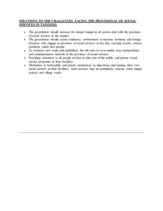 SOLUTIONS TO THE CHALLENGES FACING THE PROVISIONAL OF SOCIAL
SERVICES IN TANZANIA
 The government should increase the annual budget in all sectors deal with the provision
of social services in the country.
 The government should create conducive, environment to increase domestic and foreign
investors who engage in provision of social services so has they can help resolve various
problems which face people.
 To construct new roads and rehabilitate the old ones so as to enable easy transportation
and communication network in the provision of social services
 Providing education to all people on how to take care of the public and private social
service properties in their localities
 Motivation in both public and private motivations in innovating and running their own
social services in their localities. Such services may be community schools, water supply
system, and village roads.
 