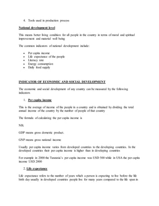 4. Tools used in production process
National development level
This means better living condition for all people in the country in terms of moral and spiritual
improvement and material well being
The common indicators of national development include:
 Per capita income
 Life expectance of the people
 Literacy rate
 Energy consumption
 Daily food supply
INDICATOR OF ECONOMIC AND SOCIAL DEVELOPMENT
The economic and social development of any country can be measured by the following
indicators
1. Per capita income
This is the average of income of the people in a country and is obtained by dividing the total
annual income of the country by the number of people of that country
The formula of calculating the per capita income is
NB;
GDP means gross domestic product.
GNP means gross national income
Usually per capita income varies from developed countries to the developing countries. In the
developed countries their per capita income is higher than in developing countries
For example in 2000 the Tanzania’s per capita income was USD 500 while in USA the per capita
income USD 2000
2. Life expectance
Life expectance refers to the number of years which a person is expecting to live before the life
birth day usually in developed countries people live for many years compared to the life span in
 