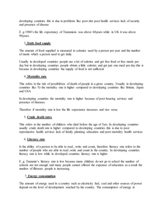 developing countries this is due to problems like poor diet poor health services lack of security
and presence of disease
E .g 1980’s the life expectancy of Tanzanians was above 60years while in UK it was above
90years.
3. Daily food supply
The amount of food supplied is measured in colonies used by a person per year and the number
of meals which a person used to get daily.
Usually in developed countries people use a lot of calories and get free food or free meals per
day but in developing countries people obtain a little calories and get just one meal per day this is
because in developing countries the supply of food is not sufficient
4. Mortality rate
This refers to the risk of possibilities of death of people in a given country. Usually in developing
countries like Tz the mortality rate is higher compared to developing countries like Britain, Japan
and USA
In developing countries the mortality rate is higher because of poor housing services and
presence of diseases.
Therefore if mortality rate is low the life expectance increases and vice versa
5. Crude death rates
This refers to the number of children who died before the age of 5yrs. In developing countries
usually crude death rate is higher compared to developing countries this is due to poor
reproductive health services lack of family planning education and poor mortality health services
6. Literacy rate
Is the ability of a person to be able to read , write and count, therefore literacy rate refers to the
number of people who are able to read ,write and count in the country. In developing countries
literacy rate is low while in developed countries literacy rate is higher
E .g. Tanzania’s literacy rate is low because many children do not go to school the number of
schools are not enough and many people cannot offered the expenses of education as a result the
number of illiterate people is increasing.
7. Energy consumption
The amount of energy used in a country such as electricity fuel, coal and other sources of power
depend on the level of development reached by the country. The consumption of energy in
 