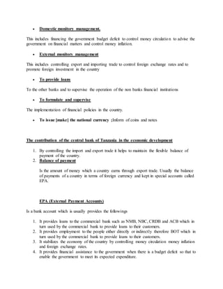  Domestic monitory management.
This includes financing the government budget deficit to control money circulation to advise the
government on financial matters and control money inflation.
 External monitory management
This includes controlling export and importing trade to control foreign exchange rates and to
promote foreign investment in the country
 To provide loans
To the other banks and to supervise the operation of the non banks financial institutions
 To formulate and supervise
The implementation of financial policies in the country.
 To issue [make] the national currency ;Inform of coins and notes
The contribution of the central bank of Tanzania in the economic development
1. By controlling the import and export trade it helps to maintain the flexible balance of
payment of the country.
2. Balance of payment
Is the amount of money which a country earns through export trade. Usually the balance
of payments of a country in terms of foreign currency and kept in special accounts called
EPA.
EPA (External Payment Accounts)
Is a bank account which is usually provides the followings
1. It provides loans to the commercial bank such as NMB, NBC, CRDB and ACB which in
turn used by the commercial bank to provide loans to their customers.
2. It provides employment to the people either directly or indirectly therefore BOT which in
turn used by the commercial bank to provide loans to their customers.
3. It stabilizes the economy of the country by controlling money circulation money inflation
and foreign exchange rates.
4. It provides financial assistance to the government when there is a budget deficit so that to
enable the government to meet its expected expenditure.
 