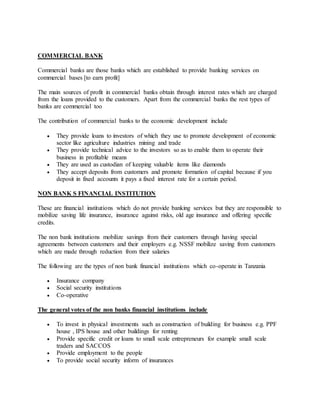 COMMERCIAL BANK
Commercial banks are those banks which are established to provide banking services on
commercial bases [to earn profit]
The main sources of profit in commercial banks obtain through interest rates which are charged
from the loans provided to the customers. Apart from the commercial banks the rest types of
banks are commercial too
The contribution of commercial banks to the economic development include
 They provide loans to investors of which they use to promote development of economic
sector like agriculture industries mining and trade
 They provide technical advice to the investors so as to enable them to operate their
business in profitable means
 They are used as custodian of keeping valuable items like diamonds
 They accept deposits from customers and promote formation of capital because if you
deposit in fixed accounts it pays a fixed interest rate for a certain period.
NON BANK S FINANCIAL INSTITUTION
These are financial institutions which do not provide banking services but they are responsible to
mobilize saving life insurance, insurance against risks, old age insurance and offering specific
credits.
The non bank institutions mobilize savings from their customers through having special
agreements between customers and their employers e.g. NSSF mobilize saving from customers
which are made through reduction from their salaries
The following are the types of non bank financial institutions which co-operate in Tanzania
 Insurance company
 Social security institutions
 Co-operative
The general votes of the non banks financial institutions include
 To invest in physical investments such as construction of building for business e.g. PPF
house , IPS house and other buildings for renting
 Provide specific credit or loans to small scale entrepreneurs for example small scale
traders and SACCOS
 Provide employment to the people
 To provide social security inform of insurances
 
