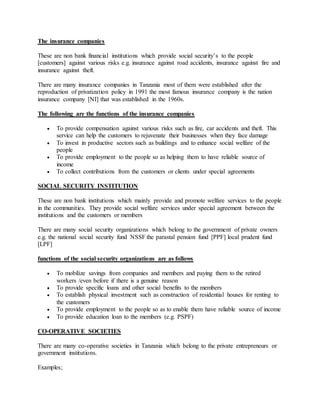 The insurance companies
These are non bank financial institutions which provide social security’s to the people
[customers] against various risks e.g. insurance against road accidents, insurance against fire and
insurance against theft.
There are many insurance companies in Tanzania most of them were established after the
reproduction of privatization policy in 1991 the most famous insurance company is the nation
insurance company [NI] that was established in the 1960s.
The following are the functions of the insurance companies
 To provide compensation against various risks such as fire, car accidents and theft. This
service can help the customers to rejuvenate their businesses when they face damage
 To invest in productive sectors such as buildings and to enhance social welfare of the
people
 To provide employment to the people so as helping them to have reliable source of
income
 To collect contributions from the customers or clients under special agreements
SOCIAL SECURITY INSTITUTION
These are non bank institutions which mainly provide and promote welfare services to the people
in the communities. They provide social welfare services under special agreement between the
institutions and the customers or members
There are many social security organizations which belong to the government of private owners
e.g. the national social security fund NSSF the parastal pension fund [PPF] local prudent fund
[LPF]
functions of the social security organizations are as follows
 To mobilize savings from companies and members and paying them to the retired
workers /even before if there is a genuine reason
 To provide specific loans and other social benefits to the members
 To establish physical investment such as construction of residential houses for renting to
the customers
 To provide employment to the people so as to enable them have reliable source of income
 To provide education loan to the members (e.g. PSPF)
CO-OPERATIVE SOCIETIES
There are many co-operative societies in Tanzania which belong to the private entrepreneurs or
government institutions.
Examples;
 