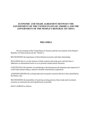 ECONOMIC AND TRADE AGREEMENT BETWEEN THE
GOVERNMENT OF THE UNITED STATES OF AMERICA AND THE
GOVERNMENT OF THE PEOPLE’S REPUBLIC OF CHINA
PREAMBLE
The Government of the United States of America and the Government of the People’s
Republic of China (collectively the “Parties”),
RECOGNIZING the importance of their bilateral economic and trade relationship;
REALIZING that it is in the interests of both countries that trade grow and that there is
adherence to international norms so as to promote market-based outcomes;
CONVINCED of the benefits of contributing to the harmonious development and expansion of
world trade and providing a catalyst to broader international cooperation;
ACKNOWLEDGING the existing trade and investment concerns that have been identified by
the Parties; and
RECOGNIZING the desirability of resolving existing and any future trade and investment
concerns as constructively and expeditiously as possible,
HAVE AGREED as follows:
 